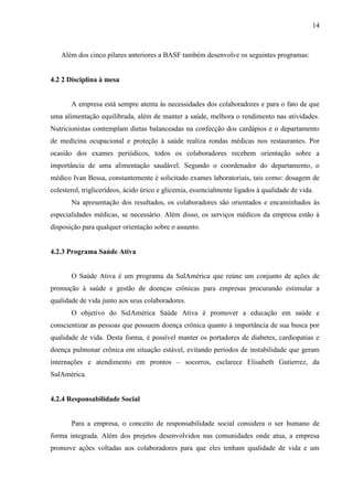 14
Além dos cinco pilares anteriores a BASF também desenvolve os seguintes programas:
4.2 2 Disciplina à mesa
A empresa está sempre atenta às necessidades dos colaboradores e para o fato de que
uma alimentação equilibrada, além de manter a saúde, melhora o rendimento nas atividades.
Nutricionistas contemplam dietas balanceadas na confecção dos cardápios e o departamento
de medicina ocupacional e proteção à saúde realiza rondas médicas nos restaurantes. Por
ocasião dos exames periódicos, todos os colaboradores recebem orientação sobre a
importância de uma alimentação saudável. Segundo o coordenador do departamento, o
médico Ivan Bessa, constantemente é solicitado exames laboratoriais, tais como: dosagem de
colesterol, triglicerídeos, ácido úrico e glicemia, essencialmente ligados à qualidade de vida.
Na apresentação dos resultados, os colaboradores são orientados e encaminhados às
especialidades médicas, se necessário. Além disso, os serviços médicos da empresa estão à
disposição para qualquer orientação sobre o assunto.
4.2.3 Programa Saúde Ativa
O Saúde Ativa é um programa da SulAmérica que reúne um conjunto de ações de
promoção à saúde e gestão de doenças crônicas para empresas procurando estimular a
qualidade de vida junto aos seus colaboradores.
O objetivo do SulAmérica Saúde Ativa é promover a educação em saúde e
conscientizar as pessoas que possuem doença crônica quanto à importância de sua busca por
qualidade de vida. Desta forma, é possível manter os portadores de diabetes, cardiopatias e
doença pulmonar crônica em situação estável, evitando períodos de instabilidade que geram
internações e atendimento em prontos – socorros, esclarece Elisabeth Gutierrez, da
SulAmérica.
4.2.4 Responsabilidade Social
Para a empresa, o conceito de responsabilidade social considera o ser humano de
forma integrada. Além dos projetos desenvolvidos nas comunidades onde atua, a empresa
promove ações voltadas aos colaboradores para que eles tenham qualidade de vida e um
 
