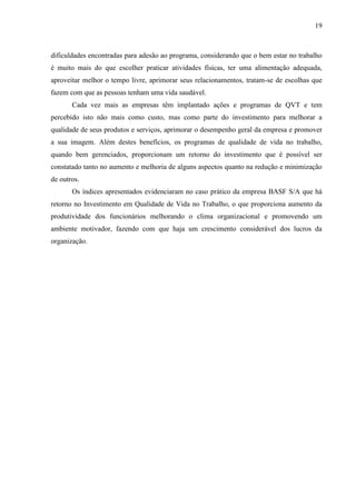 19
dificuldades encontradas para adesão ao programa, considerando que o bem estar no trabalho
é muito mais do que escolher praticar atividades físicas, ter uma alimentação adequada,
aproveitar melhor o tempo livre, aprimorar seus relacionamentos, tratam-se de escolhas que
fazem com que as pessoas tenham uma vida saudável.
Cada vez mais as empresas têm implantado ações e programas de QVT e tem
percebido isto não mais como custo, mas como parte do investimento para melhorar a
qualidade de seus produtos e serviços, aprimorar o desempenho geral da empresa e promover
a sua imagem. Além destes benefícios, os programas de qualidade de vida no trabalho,
quando bem gerenciados, proporcionam um retorno do investimento que é possível ser
constatado tanto no aumento e melhoria de alguns aspectos quanto na redução e minimização
de outros.
Os índices apresentados evidenciaram no caso prático da empresa BASF S/A que há
retorno no Investimento em Qualidade de Vida no Trabalho, o que proporciona aumento da
produtividade dos funcionários melhorando o clima organizacional e promovendo um
ambiente motivador, fazendo com que haja um crescimento considerável dos lucros da
organização.
 