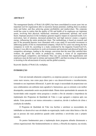 2
ABSTRACT
The management Quality of Work Life (QWL) has been consolidated in recent years into an
important tool for organization able to maximize human potential, enabling them to produce
more and better, and thus achieving greater profitability and market-share. The corporate
world has come to realize that the quality of life and health of its employees are important
assets, involving their physical, intellectual, emotional, professional, spiritual, and social
facets. Improper practices in the workplace generate negative impact on expected results. Low
motivation, lack of attention, decreased productivity and high turnover creates a negative
energy, influencing the entire production chain. The methodology is based on research and
part of the presented theories were illustrated with a case study of successful investment in
addressing quality of life in a transnational company, which for five years was among the best
companies to work for, according to a study conducted by the magazine ExameVocê S/A,
because it was able to transform its work environment and emotional and physical health into
competitive advantages, leading to the strategic conviction that the more they satisfied their
workers, the greater the return in productivity, creating a vision of an organization
more privileged, competitive, and balanced. Thus one can conclude that organizations and
employees must do their part to initiate and maintain QWT, and that investing in this program
is investing in the advancement of society and the global economy.
Keywork: Quality of Work Life; workplace.
INTRODUÇÃO
Com um mercado altamente competitivo, as empresas passam a ver o seu pessoal não
como mero recurso, mas como peça chave para o seu desenvolvimento e reconhecimento,
tornando-se um importante diferencial. A partir daí surgiu à necessidade de proporcionar aos
seus colaboradores um ambiente mais agradável e harmonioso, que os estimule a um melhor
desempenho, aumentando assim sua produtividade. Diante desta oportunidade de aumento de
lucratividade estão surgindo várias pesquisas e estudos a fim de entender a importância da
implantação dos Programas de Qualidade de Vida e o que agregará a empresa após sua
adesão. Estas passarão a ser menos estressantes e cansativas, devido à melhoria do clima e
condições de trabalho.
O Programa de Qualidade de Vida visa facilitar e satisfazer as necessidades do
trabalhador ao desenvolver suas atividades na organização, tendo como ideia básica o fato de
que as pessoas são mais produtivas quando estão satisfeitas e envolvidas com o próprio
trabalho.
Os pontos fundamentais para a implantação deste programa afetarão diretamente a
cultura organizacional. São fundamentalmente os valores, a filosofia da empresa, sua missão,
 