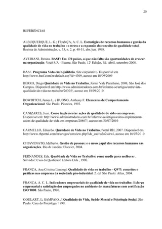 20
REFERÊNCIAS
ALBUQUERQUE, L. G.; FRANÇA, A. C. L. Estratégias de recursos humanos e gestão da
qualidade de vida no trabalho : o stress e a expansão do conceito de qualidade total.
Revista de Administração, v. 33, n. 2, p. 40-51, abr./jun. 1998.
AVEDIANI, Renata. BASF: Em 170 países, o que não falta são oportunidades de crescer
na organização. Você S/A - Exame, São Paulo, 12ª Edição, Ed. Abril, setembro 2008.
BASF. Programa Vida em Equilíbrio, Site corporativo. Disponível em
http://www.basf.com.br/default.asp?id=4309, acesso em 18/09/2009
BERRO, Diego.Qualidade de Vida no Trabalho, Jornal Vale Paraibano, 2008, São José dos
Campos. Disponível em http://www.administradores.com.br/informe-se/artigos/entrevista-
qualidade-de-vida-no-trabalho/26305/, acesso em 18/09/2010
BOWDITCH, James L. e BUONO, Anthony F. Elementos de Comportamento
Organizacional. São Paulo: Pioneira, 1992.
CANIZARES, Juan. Como implementar ações de qualidade de vida em empresas.
Disponível em: http://www.administradores.com.br/informe-se/artigos/como-implementar-
acoes-de-qualidade-de-vida-em-empresas/20867/, acesso em 30/07/2010
CARMELLO, Eduardo. Qualidade de Vida no Trabalho, Portal RH, 2007. Disponível em:
http://www.rhportal.com.br/artigos/wmview.php?idc_cad=a7o2sdrwi, acesso em 16/07/2010
CHIAVENATO, Idalberto. Gestão de pessoas: e o novo papel dos recursos humanos nas
organizações. Rio de Janeiro: Elsevier, 2004.
FERNANDES, Eda. Qualidade de Vida no Trabalho: como medir para melhorar.
Salvador: Casa da Qualidade Editora Ltda., 1996.
FRANÇA, Ana Cristina Limongi. Qualidade de vida no trabalho – QVT: conceitos e
práticas nas empresas da sociedade pós-industrial. 2. ed. São Paulo: Atlas, 2004.
FRANÇA, A. C. L. Indicadores empresariais de qualidade de vida no trabalho: Esforço
empresarial e satisfação dos empregados no ambiente de manufaturas com certificação
ISO 9000. São Paulo, 1996.
GOULART, I.; SAMPAIO, J. Qualidade de Vida, Saúde Mental e Psicologia Social. São
Paulo: Casa do Psicólogo, 1999.
 