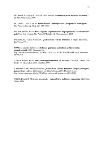 21
MILKOVICH, George T.; BOUDREAU, John W. Administração de Recursos Humanos.1ª
ed. São Paulo: Atlas, 2000.
OLIVEIRA, Lúcia M. B. de. Administração Contemporânea: perspectivas estratégicas.
São Paulo: Atlas, cap. 05. p. 121-147, 1999
ROCHA, Márcia. BASF: Ética, orgulho e oportunidades de progredir na carreira fora do
país.Você S/A - Exame, São Paulo, 11ª Edição, Ed. Abril, setembro 2007.
RODRIGUES, Marcus Vinícius C. Qualidade de Vida no Trabalho. 2ª edição. São Paulo,
Ed. Vozes, 1994.
SOARES, Leandro da Silva. Métodos de qualidade aplicados à gestão do clima
organizacional. 2005. Disponível em
http://aurelio.pro.br/qualidade/LEANDRO%20DA%20SILVA%20SOARES.pdf, acesso em
15/09/2010
TANUS, Rosana. BASF: Marca e compromisso ético em destaque. Você S/A - Exame, São
Paulo, 13ª Edição, Ed. Abril, setembro 2009.
VASCONCELOS, Anselmo Ferreira. Qualidade de Vida no Trabalho: Origem, evolução e
perspectivas. Caderno de Pesquisas em Administração, 2001. Disponível em:
http://www.ergonomia.ufpr.br/PB%20qvt_origem.pdf, acesso em 13/09/2010
WEISS, Donald H. Motivação e resultado – Como obter o melhor de sua equipe. São Paulo:
Nobel, 1996.
 