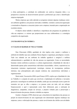 3
o clima participativo, a satisfação do colaborador em sentir-se integrante delas e as
perspectivas concretas de desenvolvimento pessoal e profissional que criam a identificação
empresa-empregado.
Muitas empresas que estão aderindo ao programa notaram algumas mudanças como:
um ambiente agradável, com pessoas motivadas a trabalhar, vestindo a camisa da organização
e mostrando-se dispostos a crescerem juntos com a empresa, trazendo para a organização um
excelente retorno.
O objetivo deste trabalho é identificar a importância dos programas de qualidade de
vida nas empresas e o retorno que proporcionam aos seus colaboradores e a estratégica
competitiva da organização.
2 FUNDAMENTAÇÃO TEÓRICA
2.1 Conceito de Qualidade de Vida no Trabalho
Para Chiavenato (2004), qualidade de vida implica criar, manter e melhorar o
ambiente de trabalho seja suas condições físicas (higiene e segurança), psicológicas e sociais.
Tudo isso redunda em um ambiente de trabalho agradável e amigável e melhora
substancialmente a qualidade de vida das pessoas na organização. Como as necessidades
humanas variam conforme as pessoas e a cultura organizacional, a Qualidade de vida não é
determinada apenas pelas características individuais (necessidades, valores, expectativas) ou
situacionais (estrutura organizacional, tecnologia, sistemas de recompensas, políticas
internas), mas principalmente pela atuação sistêmica das características individuais e
organizacionais.
Deste modo, Vasconcelos (2001) apud França (1997), explica que a Qualidade de vida
no Trabalho é o conjunto de ações que envolvem a implantação de melhorias e inovações
gerenciais e tecnológicas no ambiente de trabalho, sendo que sua construção ocorre a partir do
momento em que se olha a empresa e as pessoas como um todo, sob um enfoque
biopsicossocial, o qual é representado como fator diferencial, para a realização de
diagnósticos, campanhas, criação de serviços, e projetos voltados para a preservação e
desenvolvimento das pessoas, durante o trabalho na empresa.
Goulart e Sampaio (1999) observam que a descoberta da importância das pessoas no
projeto de desenvolvimento de uma organização tem determinado algumas mudanças nas
empresas, como a valorização das pessoas, o maior envolvimento das chefias com atividades
 