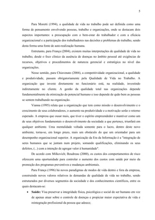5
Para Moretti (1994), a qualidade de vida no trabalho pode ser definida como uma
forma de pensamento envolvendo pessoas, trabalho e organizações, onde se destacam dois
aspectos importantes: a preocupação com o bem-estar do trabalhador e com a eficácia
organizacional e a participação dos trabalhadores nas decisões e problemas do trabalho, sendo
desta forma uma fonte de auto-realização humana.
Entretanto, para França (2004), existem muitas interpretações de qualidade de vida no
trabalho, desde o foco clínico da ausência de doenças no âmbito pessoal até exigências de
recursos, objetivos e procedimentos de natureza gerencial e estratégica no nível das
organizações.
Nesse sentido, para Chiavenato (2004), a competitividade organizacional, a qualidade
e produtividade, passam obrigatoriamente pela Qualidade de Vida no Trabalho. A
organização que investe diretamente no funcionário está, na realidade, investindo
indiretamente no cliente. A gestão da qualidade total nas organizações depende
fundamentalmente da otimização do potencial humano e isso depende de quão bem as pessoas
se sentem trabalhando na organização.
Vianna (1995) relata que a organização que tem como missão o desenvolvimento e o
crescimento de seus colaboradores, o aumento na produtividade e a motivação serão o retorno
esperado. A empresa que ousar mais, que tiver o espírito empreendedor e mantiver como um
de seus objetivos fundamentais o desenvolvimento da sociedade a que pertence, triunfará em
qualquer ambiente. Uma mentalidade voltada somente para o lucro, dentro deste novo
ambiente, torna-se, em longo prazo, mais um obstáculo do que um orientador para um
desempenho organizacional superior. A organização da Era da Informação é a "integração de
seres humanos que se juntam num projeto, somando qualificações, eliminando os seus
defeitos, (...) com a intenção de agregar valor à humanidade".
De acordo com Milkovich; Boudreau (2000), os custos dos comportamentos de risco
oferecem uma oportunidade para controlar o aumento dos custos com saúde por meio da
promoção dos programas preventivos e mudanças ambientais.
Para França (1996) há novos paradigmas de modos de vida dentro e fora da empresa,
construindo novos valores relativos às demandas de qualidade de vida no trabalho, sendo
estruturados por diversos segmentos da sociedade e dos conhecimentos científicos, entre os
quais destacam-se:
 Saúde: Visa preservar a integridade física, psicológica e social do ser humano em vez
de apenas atuar sobre o controle de doenças e propiciar maior expectativa de vida e
reintegração profissional da pessoa que adoece;
 