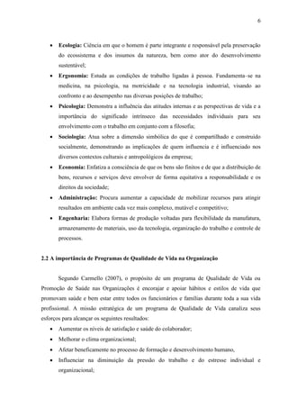 6
 Ecologia: Ciência em que o homem é parte integrante e responsável pela preservação
do ecossistema e dos insumos da natureza, bem como ator do desenvolvimento
sustentável;
 Ergonomia: Estuda as condições de trabalho ligadas à pessoa. Fundamenta–se na
medicina, na psicologia, na motricidade e na tecnologia industrial, visando ao
confronto e ao desempenho nas diversas posições de trabalho;
 Psicologia: Demonstra a influência das atitudes internas e as perspectivas de vida e a
importância do significado intrínseco das necessidades individuais para seu
envolvimento com o trabalho em conjunto com a filosofia;
 Sociologia: Atua sobre a dimensão simbólica do que é compartilhado e construído
socialmente, demonstrando as implicações de quem influencia e é influenciado nos
diversos contextos culturais e antropológicos da empresa;
 Economia: Enfatiza a consciência de que os bens são finitos e de que a distribuição de
bens, recursos e serviços deve envolver de forma equitativa a responsabilidade e os
direitos da sociedade;
 Administração: Procura aumentar a capacidade de mobilizar recursos para atingir
resultados em ambiente cada vez mais complexo, mutável e competitivo;
 Engenharia: Elabora formas de produção voltadas para flexibilidade da manufatura,
armazenamento de materiais, uso da tecnologia, organização do trabalho e controle de
processos.
2.2 A importância de Programas de Qualidade de Vida na Organização
Segundo Carmello (2007), o propósito de um programa de Qualidade de Vida ou
Promoção de Saúde nas Organizações é encorajar e apoiar hábitos e estilos de vida que
promovam saúde e bem estar entre todos os funcionários e famílias durante toda a sua vida
profissional. A missão estratégica de um programa de Qualidade de Vida canaliza seus
esforços para alcançar os seguintes resultados:
 Aumentar os níveis de satisfação e saúde do colaborador;
 Melhorar o clima organizacional;
 Afetar beneficamente no processo de formação e desenvolvimento humano,
 Influenciar na diminuição da pressão do trabalho e do estresse individual e
organizacional;
 