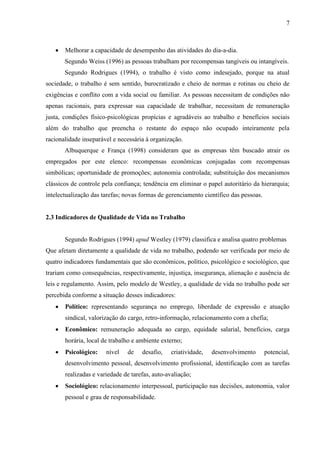 7
 Melhorar a capacidade de desempenho das atividades do dia-a-dia.
Segundo Weiss (1996) as pessoas trabalham por recompensas tangíveis ou intangíveis.
Segundo Rodrigues (1994), o trabalho é visto como indesejado, porque na atual
sociedade, o trabalho é sem sentido, burocratizado e cheio de normas e rotinas ou cheio de
exigências e conflito com a vida social ou familiar. As pessoas necessitam de condições não
apenas racionais, para expressar sua capacidade de trabalhar, necessitam de remuneração
justa, condições físico-psicológicas propícias e agradáveis ao trabalho e benefícios sociais
além do trabalho que preencha o restante do espaço não ocupado inteiramente pela
racionalidade inseparável e necessária à organização.
Albuquerque e França (1998) consideram que as empresas têm buscado atrair os
empregados por este elenco: recompensas econômicas conjugadas com recompensas
simbólicas; oportunidade de promoções; autonomia controlada; substituição dos mecanismos
clássicos de controle pela confiança; tendência em eliminar o papel autoritário da hierarquia;
intelectualização das tarefas; novas formas de gerenciamento científico das pessoas.
2.3 Indicadores de Qualidade de Vida no Trabalho
Segundo Rodrigues (1994) apud Westley (1979) classifica e analisa quatro problemas
Que afetam diretamente a qualidade de vida no trabalho, podendo ser verificada por meio de
quatro indicadores fundamentais que são econômicos, político, psicológico e sociológico, que
trariam como consequências, respectivamente, injustiça, insegurança, alienação e ausência de
leis e regulamento. Assim, pelo modelo de Westley, a qualidade de vida no trabalho pode ser
percebida conforme a situação desses indicadores:
 Político: representando segurança no emprego, liberdade de expressão e atuação
sindical, valorização do cargo, retro-informação, relacionamento com a chefia;
 Econômico: remuneração adequada ao cargo, equidade salarial, benefícios, carga
horária, local de trabalho e ambiente externo;
 Psicológico: nível de desafio, criatividade, desenvolvimento potencial,
desenvolvimento pessoal, desenvolvimento profissional, identificação com as tarefas
realizadas e variedade de tarefas, auto-avaliação;
 Sociológico: relacionamento interpessoal, participação nas decisões, autonomia, valor
pessoal e grau de responsabilidade.
 