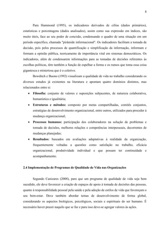 8
Para Hammond (1995), os indicadores derivados de cifras (dados primários),
estatísticas e porcentagens (dados analisados), assim como sua expressão em índices, são
muito úteis, face ao seu poder de concisão, condensando o quadro de uma situação em um
período específico, chamada "pirâmide informacional". Os indicadores facilitam a tomada de
decisão, pois pelos processos de quantificação e simplificação da informação, informam e
formam a opinião pública, teoricamente de importância vital em sistemas democráticos. Os
indicadores, além de condensarem informações para as tomadas de decisões referentes às
escolhas políticas, têm também a função de espelhar a forma e os rumos que toma essa coisa
gigantesca e misteriosa que é o coletivo.
Bowditch e Buono (1992) visualizam a qualidade de vida no trabalho considerando os
diversos estudos já existentes na literatura e apontam quatro domínios distintos, mas
relacionados entre si:
 Filosofia: conjunto de valores e suposições subjacentes, de natureza colaborativa,
humanística e igualitária;
 Estruturas e métodos: composto por metas compartilhadas, comitês conjuntos,
estratégias de desenvolvimento organizacional, entre outros, utilizados para proceder à
mudança organizacional;
 Processos humanos: participação dos colaboradores na solução de problemas e
tomada de decisões, melhores relações e competências interpessoais, decorrentes de
mudanças planejadas;
 Resultados: baseados em avaliações adaptativas à realidade da organização,
frequentemente voltadas a questões como satisfação no trabalho, eficácia
organizacional, produtividade individual e que possam ter continuidade e
acompanhamento.
2.4 Implementação de Programas de Qualidade de Vida nas Organizações
Segundo Canizares (2008), para que um programa de qualidade de vida seja bem
sucedido, ele deve favorecer a criação de espaços de apoio à tomada de decisões das pessoas,
quanto à responsabilidade pessoal pela saúde e pela adoção de estilos de vida que favoreçam o
seu bem-estar. Deve também abordar temas de desenvolvimento de forma global,
considerando os aspectos biológicos, psicológicos, sociais e espirituais do ser humano. É
necessário haver prazer naquilo que se faz e para isso deve-se agregar valores às ações.
 