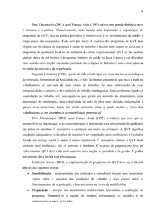9
Para Vasconcelos (2001) apud França; Assis (1995), existe uma grande distância entre
o discurso e a prática. Filosoficamente, todo mundo acha importante a implantação de
programas de QVT, mas na prática prevalece o imediatismo e os investimentos de médio e
longo prazo são esquecidos. Tudo está por fazer. A maioria dos programas de QVT tem
origem nas atividades de segurança e saúde no trabalho e muitos nem sequer se associam a
programas de qualidade total ou de melhoria do clima organizacional. QVT só faz sentido
quando deixa de ser restrita a programas internos de saúde ou lazer e passa a ser discutida
num sentido mais amplo, incluindo qualidade das relações de trabalho e suas consequências
na saúde das pessoas e da organização.
Segundo Fernandes (1996), apesar de toda a badalação em cima das novas tecnologias
de produção, ferramentas de Qualidade etc., é fato facilmente constatável que mais e mais os
trabalhadores se queixam de uma rotina de trabalho, de uma subtilização de suas
potencialidades e talentos, e de condições de trabalho inadequadas. Estes problemas ligados à
insatisfação no trabalho têm consequências que geram um aumento do absenteísmo, uma
diminuição do rendimento, uma rotatividade de mão de obra mais elevada, reclamações e
greves mais numerosas, tendo um efeito marcante sobre a saúde mental e física dos
trabalhadores, e, em decorrência na rentabilidade empresarial.
Para Albuquerque (2001) apud França; Assis (1995), o esforço que tem que se
desenvolver na implantação é de conscientização e preparação para uma postura de qualidade
em todos os sentidos. É necessária a coerência em todos os enfoques. A QVT significa
condições adequadas e os desafios de respeitar e ser respeitado como profissional. O trabalho
focado em serviço social e saúde é muito imediatista. É necessário colocar a QVT num
contexto mais intelectual, não só concreto e imediato. O excesso de pragmatismo leva ao
reducionismo. QVT deve estar num contexto mais amplo de qualidade e de gestão. A gestão
das pessoas deve incluir esta preocupação.
Conforme Soares (2005), a implementação de programas de QVT deve ser realizada
através das seguintes etapas:
 Sensibilização – representantes dos sindicatos e consultores trocam suas respectivas
visões sobre o conjunto das condições de trabalho e seus efeitos sobre o
funcionamento da organização, e buscam juntos os meios de modificá-las.
 Preparação – seleção dos mecanismos institucionais necessários à realização do
programa, formando-se a equipe do projeto, estruturando os modelos e os
instrumentos a serem utilizados.
 