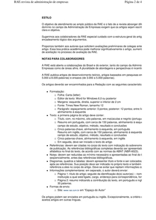 ESTILO
O objetivo de atendimento ao amplo público da RAE e o fato de a revista abranger diferentes
domínio no campo da Administração de Empresas exigem que os artigos sejam escritos em lingua
clara e objetiva.
Sugerimos aos colaboradores da RAE especial cuidado com a estrutura geral do artigo e com o
encadeamento lógico dos argumentos.
Propomos também aos autores que solicitem avaliações preliminares de colegas antes de enviar o
artigo. Essa boa prática acadêmica pode melhorar significativamente o artigo, aumentando a chan
de aceitação no processo de avaliação da RAE.
NOTAS PARA COLABORADORES
A RAE está aberta a colaborações do Brasil e do exterior, tanto do campo da Administra
Empresas como de áreas afins. A pluralidade de abordagens e perspectivas é incentivada.
A RAE publica artigos de desenvolvimento teórico, artigos baseados em pesquisas emp
5.000 a 8.000 palavras) e ensaios (de 3.000 a 5.000 palavras).
Os artigos deverão ser encaminhados para a Redação com as seguintes características:
Formatação:
Folha: Carta (letter)
Editor de texto: Word for Windows 6.0 ou posterior
Margens: esquerda, direita, superior e inferior de 2 cm
Fonte: Times New Roman, tamanho 12
Parágrafo: espaçamento anterior: 0 pontos; posterior: 12 pontos; entre linhas: duplo;
alinhamento à esquerda
Texto: a primeira página do artigo deve conter:
Título, com, no máximo, oito palavras, em maiúsculas e negrito (portuguê
Resumo em português, com cerca de 150 palavras, alinhamento à esquerda, conten
campo de estudo, objetivo, método, resultado e conclusões
Cinco palavras-chave, alinhamento à esquerda, em português
Resumo em inglês, com cerca de 150 palavras, alinhamento à esquerda, contendo
campo de estudo, objetivo, método, resultado e conclusões
Cinco palavras-chave, alinhamento à esquerda, em inglês
Em seguida, deve ser iniciado o texto do artigo
Referências: devem ser citadas no corpo do texto com indicação do sobrenome, ano e p
de publicação. As referências bibliográficas completas deverão ser apresentadas em ordem
alfabética no final do texto, de acordo com as normas da ABNT (NBR-6023).
Notas: devem ser reduzidas ao mínimo necessário e apresentadas ao final do texto, numera
seqüencialmente, antes das referências bibliográficas.
Diagramas, quadros e tabelas: devem apresentar título e fonte e ser colocados ao final do te
após as referências. Sua posição deve ser indicada no próprio texto e também deve consta
referência a eles no corpo do artigo. Deve-se evitar que repitam informações contidas no te
Informações complementares: em separado, o autor deverá enviar:
Página 1: título do artigo; seguido da identificação do(s) autor(es) – nome completo,
instituição a qual está ligado, cargo, endereço para correspondência, fone, fax e e
Página 2: resumo indicando a contribuição do texto, em português e inglê
30 palavras.
Formas de envio:
Site: www.rae.com.br em “Espaço do Autor”
Os artigos podem ser enviados em português ou inglês. Excepcionalmente, a critério do editor, ser
aceitos artigos em outras línguas.
Página 2 de 4RAE-revista de administração de empresas
 