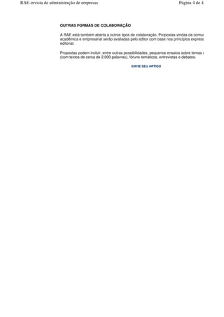 OUTRAS FORMAS DE COLABORAÇÃO
A RAE está também aberta a outros tipos de colaboração. Propostas vindas da comunidade
acadêmica e empresarial serão avaliadas pelo editor com base nos princípios expressos pela linha
editorial.
Propostas podem incluir, entre outras possibilidades, pequenos ensaios sobre temas acad
(com textos de cerca de 2.000 palavras), fóruns temáticos, entrevistas e debates.
ENVIE SEU ARTIGO
Página 4 de 4RAE-revista de administração de empresas
 