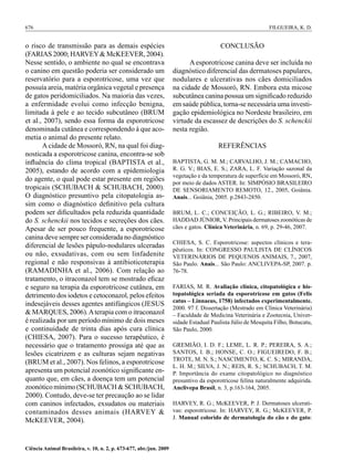 676	                                                                                                         FILGUEIRA, K. D.


o risco de transmissão para as demais espécies                                           CONCLUSÃO
(FARIAS 2000; HARVEY & McKEEVER, 2004).
Nesse sentido, o ambiente no qual se encontrava                            A esporotricose canina deve ser incluída no
o canino em questão poderia ser considerado um                       diagnóstico diferencial das dermatoses papulares,
reservatório para a esporotricose, uma vez que                       nodulares e ulcerativas nos cães domiciliados
possuía areia, matéria orgânica vegetal e presença                   na cidade de Mossoró, RN. Embora esta micose
de gatos peridomiciliados. Na maioria das vezes,                     subcutânea canina possua um significado reduzido
a enfermidade evolui como infecção benigna,                          em saúde pública, torna-se necessária uma investi-
limitada à pele e ao tecido subcutâneo (BRUM                         gação epidemiológica no Nordeste brasileiro, em
et al., 2007), sendo essa forma da esporotricose                     virtude da escassez de descrições do S. schenckii
denominada cutânea e correspondendo à que aco-                       nesta região.
metia o animal do presente relato.
       A cidade de Mossoró, RN, na qual foi diag-                                       REFERÊNCIAS
nosticada a esporotricose canina, encontra-se sob
influência do clima tropical (BAPTISTA et al.,                       BAPTISTA, G. M. M.; CARVALHO, J. M.; CAMACHO,
2005), estando de acordo com a epidemiologia                         R. G. V.; BIAS, E. S.; ZARA, L. F. Variação sazonal da
                                                                     vegetação e da temperatura de superfície em Mossoró, RN,
do agente, o qual pode estar presente em regiões
                                                                     por meio de dados ASTER. In: SIMPÓSIO BRASILEIRO
tropicais (SCHUBACH & SCHUBACH, 2000).                               DE SENSORIAMENTO REMOTO, 12., 2005, Goiânia.
O diagnóstico presuntivo pela citopatologia as-                      Anais... Goiânia, 2005. p.2843-2850.
sim como o diagnóstico definitivo pela cultura
podem ser dificultados pela reduzida quantidade                      BRUM, L. C.; CONCEIÇÃO, L. G.; RIBEIRO, V. M.;
do S. schenckii nos tecidos e secreções dos cães.                    HADDAD JÚNIOR, V. Principais dermatoses zoonóticas de
Apesar de ser pouco frequente, a esporotricose                       cães e gatos. Clínica Veterinária, n. 69, p. 29-46, 2007.
canina deve sempre ser considerada no diagnóstico
                                                                     CHIESA, S. C. Esporotricose: aspectos clínicos e tera-
diferencial de lesões pápulo-nodulares ulceradas
                                                                     pêuticos. In: CONGRESSO PAULISTA DE CLÍNICOS
ou não, exsudativas, com ou sem linfadenite                          VETERINÁRIOS DE PEQUENOS ANIMAIS, 7., 2007,
regional e não responsivas à antibioticoterapia                      São Paulo. Anais... São Paulo: ANCLIVEPA-SP, 2007. p.
(RAMADINHA et al., 2006). Com relação ao                             76-78.
tratamento, o itraconazol tem se mostrado eficaz
e seguro na terapia da esporotricose cutânea, em                     FARIAS, M. R. Avaliação clínica, citopatológica e his-
detrimento dos iodetos e cetoconazol, pelos efeitos                  topatológica seriada da esporotricose em gatos (Felis
                                                                     catus – Linnaeus, 1758) infectados experimentalmente.
indesejáveis desses agentes antifúngicos (JESUS
                                                                     2000. 97 f. Dissertação (Mestrado em Clínica Veterinária)
& MARQUES, 2006). A terapia com o itraconazol                        – Faculdade de Medicina Veterinária e Zootecnia, Univer-
é realizada por um período mínimo de dois meses                      sidade Estadual Paulista Júlio de Mesquita Filho, Botucatu,
e continuidade de trinta dias após cura clínica                      São Paulo, 2000.
(CHIESA, 2007). Para o sucesso terapêutico, é
necessário que o tratamento prossiga até que as                      GREMIÃO, I. D. F.; LEME, L. R. P.; PEREIRA, S. A.;
lesões cicatrizem e as culturas sejam negativas                      SANTOS, I. B.; HONSE, C. O.; FIGUEIREDO, F. B.;
                                                                     TROTE, M. N. S.; NASCIMENTO, K. C. S.; MIRANDA,
(BRUM et al., 2007). Nos felinos, a esporotricose
                                                                     L. H. M.; SILVA, J. N.; REIS, R. S.; SCHUBACH, T. M.
apresenta um potencial zoonótico significante en-                    P. Importância do exame citopatológico no diagnóstico
quanto que, em cães, a doença tem um potencial                       presuntivo da esporotricose felina naturalmente adquirida.
zoonótico mínimo (SCHUBACH & SCHUBACH,                               Anclivepa Brasil, n. 3, p.163-164, 2005.
2000). Contudo, deve-se ter precaução ao se lidar
com caninos infectados, exsudatos ou materiais                       HARVEY, R. G.; McKEEVER, P. J. Dermatoses ulcerati-
contaminados desses animais (HARVEY &                                vas: esporotricose. In: HARVEY, R. G.; McKEEVER, P.
                                                                     J. Manual colorido de dermatologia do cão e do gato:
McKEEVER, 2004).


Ciência Animal Brasileira, v. 10, n. 2, p. 673-677, abr./jun. 2009
 
