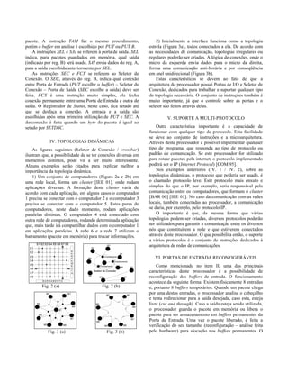 pacote. A instrução TAM faz o mesmo procedimento,
porém o buffer em análise é escolhido por PUT ou PUT B.
A instruções SEL e SAI se referem à porta de saída. SEL
indica, para pacotes guardados em memória, qual saída
(indicado por reg. B) será usada. SAI envia dados do reg. A,
para a saída escolhida anteriormente por SEL.
As instruções SEC e FCX se referem ao Seletor de
Conexão. O SEC, através do reg. B, indica qual conexão
entre Porta de Entrada (PUT escolhe o buffer) – Seletor de
Conexão – Porta de Saída (SEC escolhe a saída) deve ser
feita. FCX é uma instrução muito simples, ela fecha
conexão permanente entre uma Porta de Entrada e outra de
saída. O Registrador de Status, neste caso, fica setado até
que se desfaça a conexão. A entrada e a saída são
escolhidas após uma primeira utilização de PUT e SEC. A
desconexão é feita quando um byte do pacote é igual ao
setado por SETDSC.
IV. TOPOLOGIAS DINÂMICAS
As figuras seguintes (Seletor de Conexão / crossbar)
ilustram que, a possibilidade de se ter conexões diversas em
momentos distintos, pode vir a ser muito interessante.
Alguns exemplos serão citados para explicar melhor a
importância da topologia dinâmica.
1) Um conjunto de computadores (Figura 2a e 2b) em
uma rede local, forma um cluster [IEE 01], onde rodam
aplicações diversas. A formação deste cluster varia de
acordo com cada aplicação, em alguns casos o computador
1 precisa se conectar com o computador 2 e o computador 3
precisa se conectar com o computador 5. Estes pares de
computadores, neste dado momento, rodam aplicações
paralelas distintas. O computador 4 está conectado com
outra rede de computadores, rodando determinada aplicação
que, mais tarde irá compartilhar dados com o computador 1
em aplicações paralelas. A rede 6 e a rede 7 utilizam o
barramento (pacote em memória) para trocar informações.
Fig. 2 (a) Fig. 2 (b)
Fig. 3 (a) Fig. 3 (b)
2) Inicialmente a interface funciona como a topologia
estrela (Figura 3a), todos conectados a ela. De acordo com
as necessidades de comunicação, topologias irregulares ou
regulares poderão ser criadas. A lógica de conexões, onde o
micro da esquerda envia dados para o micro da direita,
forma uma comunicação anti-horária e por conseqüência
em anel unidirecional (Figura 3b).
Estas características se devem ao fato de que a
arquitetura do processador possui Portas de I/O e Seletor de
Conexão, dedicados para trabalhar e suportar qualquer tipo
de topologia necessária. O conjunto de instruções também é
muito importante, já que o controle sobre as portas e o
seletor são feitos através delas.
V. SUPORTE A MULTI-PROTOCOLO
Outra característica importante é a capacidade de
funcionar com qualquer tipo de protocolo. Esta facilidade
se deve ao conjunto de instruções e a microarquitetura.
Através deste processador é possível implementar qualquer
tipo de programa, que responda ao tipo de protocolo ou
padrão de comunicação. Se este processador for utilizado
para rotear pacotes pela internet, o protocolo implementado
poderá ser o IP (Internet Protocol) [COM 95].
Nos exemplos anteriores (IV. 1 / IV. 2), sobre as
topologias dinâmicas, o protocolo que poderia ser usado, é
o chamado protocolo leve. Este protocolo mais enxuto e
simples do que o IP, por exemplo, seria responsável pela
comunicação entre os computadores, que formam o cluster
[BAR 00] [IEE 01]. No caso da comunicação com as redes
locais, também conectadas ao processador, a comunicação
se daria, por exemplo, pelo protocolo IP.
O importante é que, da mesma forma que várias
topologias podem ser criadas, diversos protocolos poderão
ser utilizados para garantir a comunicação entre os diversos
nós que constituírem a rede e que estiverem conectados
através deste processador. O que possibilita então, o suporte
a vários protocolos é o conjunto de instruções dedicados à
arquitetura de redes de comunicações.
VI. PORTAS DE ENTRADA RECONFIGURÁVEIS
Como mencionado no item II, uma das principais
características deste processador é a possibilidade de
reconfiguração dos buffers de entrada. O funcionamento
acontece da seguinte forma: Existem fisicamente 8 entradas
e, portanto 8 buffers temporários. Quando um pacote chega
por uma destas entradas, o processador analisa o cabeçalho
e tenta redirecionar para a saída desejada, caso esta, esteja
livre (cut and through). Caso a saída esteja sendo utilizada,
o processador guarda o pacote em memória ou libera o
pacote para ser armazenamento em buffers permanentes da
Porta de Entrada. Uma vez o pacote liberado, é feita a
verificação do seu tamanho (reconfiguração – análise feita
pelo hardware) para alocação nos buffers permanentes. O
 