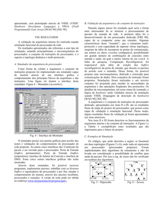 apresentado, será prototipado através de VHDL (VHSIC
Hardware Description Language) e FPGA (Field
Programmable Gate Array) [WAG 98] [XIL 98].
VIII. RESULTADOS
A validação da arquitetura interna foi realizada usando
simulação funcional do processador de rede.
Os resultados apresentados são referentes a este tipo de
simulação, testando principalmente a microarquitetura do
processador, o conjunto de instruções do processador, e o
suporte a topologia dinâmica e multi-protocolo.
A. Simulador da arquitetura do processador
Como forma de validar a arquitetura e conjunto de
instruções proposto foi implementado um simulador capaz
de mostrar através de sua interface gráfica o
comportamento dos principais blocos da arquitetura e das
instruções. Uma figura irá ilustrar a interface deste
simulador: Figura 4 – Montador (Assembler).
Fig. 4 – Interface do Montador
O simulador possui seis janelas gráficas para auxílio dos
testes e validações do comportamento do processador de
rede proposto. As outras cinco interfaces são: Confecção do
pacote a ser enviado para o processador, Porta de Entrada
(buffers permanentes), Porta de Entrada (buffers
temporários), interface do Seletor de Conexão e interface de
DMA. Estas cinco outras interfaces gráficas não serão
mostradas.
Através deste simulador, foi possível escrever
programas, implementar pacotes, trabalhar com os diversos
buffers e registradores do processador e por fim, estudar o
comportamento do mesmo, através dos pacotes recebidos,
processados e roteados. A versão de teste pode ser obtida
no endereço www.inf.pucminas.br/projetos/pad-r.
B. Validação da arquitetura e do conjunto de instruções
Durante alguns meses foi estudado qual seria a forma
mais interessante de se otimizar o processamento de
pacotes da camada de rede. A primeira idéia foi o
desenvolvimento de um processador dedicado [FRE 00],
capaz de se comportar como um roteador. Algumas
características deste “roteador”, que o tornariam multi-
protocolo e com capacidade de suportar várias topologias,
surgiram da idéia de incorporar às portas de comunicação,
um seletor ou chave crossbar configurável, possibilitando
um grande número de combinações de conexões entre
entrada e saída, tal qual a matriz interna de um switch. A
linha de pesquisa, Computação Reconfigurável, foi
responsável pela idéia de criação dos buffers
reconfiguráveis da porta de entrada, que alocam os pacotes
de acordo com o tamanho. Dessa forma, foi possível
projetar uma microarquitetura, dedicada e otimizada para
comunicações de dados. Dois conjuntos de instrução foram
propostos. Simulações foram realizadas e um terceiro
conjunto foi projetado para atender às necessidades da
arquitetura e das operações freqüentes dos protocolos. Os
detalhes de microarquitetura, tal como sinais de comando, e
lógica de hardware serão validados através da simulação
usando VHDL (linguagem de descrição de hardware)
[WAG 98] [XIL 98].
A arquitetura e o conjunto de instruções do processador
dedicado, apresentados nos itens II e III, são os resultados
finais da etapa de projeto do processador, que possui como
etapa de validação a simulação funcional. Desse modo,
alguns resultados finais da validação já foram apresentados
nos itens anteriores.
Nos itens II e III foram descritos os funcionamentos da
arquitetura interna e do conjunto de instruções. A Figura 1 e
a Tabela 1 exemplificam estes resultados que são
importantes para o futuro do projeto.
C. Exemplos de Simulação
Os códigos, que serão descritos a seguir, se basearam
em duas topologias (Figuras 5 e 6), onde cada nó representa
um processador (processador proposto). Foram
implementados dois algoritmos de roteamento e não foi
levada em consideração a possibilidade de conflito para
saída de pacotes. Por isso o reg. de status não foi verificado
em nenhum dos algoritmos.
Fig. 5 – Hipercubo Fig. 6 – Árvore
 