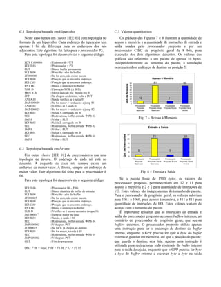 C.1 Topologia baseada em Hipercubo
Neste caso temos um cluster [IEE 01] com topologia no
formato de um hipercubo. Cada endereço do hipercubo tem
apenas 1 bit de diferença para os endereços dos nós
adjacentes. Este algoritmo foi feito para o processador P3.
Para esta topologia foi desenvolvido o seguinte código:
LDX F,000006 //Endereço de PUT
LDI D,03 //Processador = P3
PUT //Busca buffer permanente
SUI B,00 //B recebe valor do buffer.
JZ 000000 //Se for zero, não existe pacote
LDI B,00 //Posição que se encontra endereço.
LDI C,05 //Posição que se encontra endereço.
ENT BC //Busca o endereço no buffer
XOR D //Operação XOR (A ⊕ D)
MOV E,A //Move dado de reg. A para reg. E
JZ F //Se chegou ao destino, volta a PUT
ANI A,01 //Senão verifica se é saída 01
JMZ 000029 //Se for maior é verdadeiro e jump S1
ANI E,02 //Verifica se é saída 02
JMZ 000025 //Se for maior é verdadeiro e jump S2
LDI B,03 //Saída 3, carregada em B
SEC //Redireciona, buffer entrada à PS 03
JMP F //Voltar a PUT
LDI B,02 //Saída 2, carregada em B
SEC //Redireciona, buffer entrada à PS 02
JMP F //Voltar a PUT
LDI B,01 //Saída 1, carregada em B
SEC //Redireciona, buffer entrada à PS 01
JMP F //Voltar a PUT
C.2 Topologia baseada em Árvore
Um outro cluster [IEE 01] de processadores usa uma
topologia de árvore. O endereço de cada nó está no
desenho. À esquerda de cada nó, sempre existe um
endereço de menor valor. À direita, sempre um endereço de
maior valor. Este algoritmo foi feito para o processador P
06.
Para esta topologia foi desenvolvido o seguinte código:
LDI D,06 //Processador 06 – P 06
PUT //Busca aleatória do buffer de entrada
SUI B,00 //B recebe valor do buffer.
JZ 000025 //Se for zero, não existe pacote.
LDI B,00 //Posição que se encontra endereço.
LDI C,05 //Posição que se encontra endereço.
ENT BC //Busca o endereço no buffer
SUB D //Verifica se é menor ou maior do que 06.
JMI 00001A
//Jump se maior ou igual
LDI B,04 //Senão, a saída é 04
SEC //Redireciona, buffer entrada à PS 04
JMP 000002 //Volta para PUT
JZ 000025 //Se for 0, já chegou ao destino
LDI B,05 //Se for maior, a saída é 05
SEC //Redireciona, buffer entrada à PS 05
JMP 000002 //Volta para PUT
HLT //Fim do programa
Obs.: P 06 = local, P 04 = PS 04, P 12 = PS 05
C.3 Valores quantitativos
Os gráficos das Figuras 7 e 8 ilustram a quantidade de
acesso à memória e a quantidade de instruções de entrada e
saída usadas pelo processador proposto e por um
processador CISC de propósito geral de 8 bits, para
execução dos dois algoritmos descritos. Os valores dos
gráficos são referentes a um pacote de apenas 10 bytes.
Independentemente do tamanho do pacote, a simulação
ocorreu tendo o endereço de destino na posição 5.
Acesso à Memória
12
81
11
80
0
10
20
30
40
50
60
70
80
90
Processador
Proposto
Hipercubo
Processador
Propósito Geral
Hipercubo
Processador
Proposto Árvore
Processador
Propósito Geral
Árvore
Qtd.deAcessos
Fig. 7 – Acesso à Memória
Entrada e Saída
2 2
21 21
0
5
10
15
20
25
Processador
Proposto
Hipercubo
Processador
Propósito Geral
Hipercubo
Processador
Proposto Árvore
Processador
Propósito Geral
Árvore
Qtd.deInstruções
Fig. 8 – Entrada e Saída
Se o pacote fosse de 1500 bytes, os valores do
processador proposto, permaneceriam em 12 e 11 para
acesso à memória e 2 e 2 para quantidade de instruções de
I/O. Estes valores são independentes do tamanho do pacote.
Para o processador de propósito geral, os valores subiriam
para 1061 e 1060, para acesso à memória, e 511 e 511 para
quantidade de instruções de I/O. Estes valores variam de
acordo com o tamanho do pacote.
É importante ressaltar que as instruções de entrada e
saída do processador proposto acessam buffers internos, ao
contrário do processador de propósito geral, que acessa
buffers externos. O processador proposto utiliza apenas
uma instrução para ler o endereço de destino do buffer
interno, enquanto o GPP precisa ler byte a byte do buffer
externo e guardar em memória, até que a posição do pacote,
que guarda o destino, seja lida. Apenas uma instrução é
utilizada para redirecionar todo conteúdo do buffer interno
para a saída desejada, enquanto que o GPP precisa ler byte
a byte do buffer externo e escrever byte a byte na saída
 