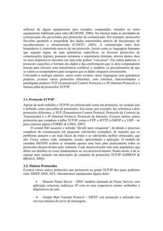 software de algum equipamento (por exemplo, computador, roteador ou outro
equipamento habilitado para rede) (KUROSE, 2006). Na internet todas as atividades de
comunicação são governadas por protocolos de comunicação. Por exemplo, protocolos
fim-afim garantem a integridade dos dados transmitidos através de mecanismos de
reconhecimento e retransmissão (CANTÚ, 2003). A comunicação entre dois
hospedeiros é controlada através de um protocolo. Assim como as linguagens humanas
que seguem regras de suas gramáticas específicas, os diversos protocolos de
comunicações digitais, possuem estruturas e arquiteturas distintas, através destes, dois
ou mais dispositivos alocados em uma rede podem “conversar”. Em outras palavras, o
protocolo especifica o formato dos dados e das confirmações que os dois computadores
trocam para oferecer uma transferência confiável e, também, os procedimentos de que
se valem os computadores para assegurar que os dados cheguem corretamente.
Utilizando a analogia anterior, assim como existem várias linguagens com gramáticas
próprias, existem vários protocolos diferentes, com estrutura, funcionalidades e
paradigmas próprios TCP (Transmission Control Protocol) e o IP (Internet Protocol) e a
famosa pilha de protocolos TCP/IP.


3.1. Protocolo TCP/IP
Apesar de neste trabalho o TCP/IP ser referenciado como um protocolo, na verdade este
é definido como uma pilha de protocolos. Seu nome, por exemplo, faz referência a dois
protocolos diferentes, o TCP (Transmission Control Protocol, Protocolo de Controle de
Transmissão) e o IP (Internet Protocol, Protocolo de Internet). Existem muitos outros
protocolos que compõem a pilha TCP/IP, como o FTP, o HTTP, o SMTP e o UDP – só
para citarmos alguns (TORRE & LIMA, 2007).
      O comitê ISO assumiu o método “dividir para conquistar”, dividindo o processo
complexo de comunicação em pequenas sub-tarefas (camadas), de maneira que os
problemas passem a ser mais fáceis de tratar e as sub-tarefas melhor otimizadas, que
são: Física, enlace, rede, transporte, sessão, apresentação e aplicação. O modelo de
camadas ISO/OSI acabou se tornando apenas uma base para praticamente todos os
protocolos desenvolvidos pela indústria. Cada desenvolvedor tem uma arquitetura que
difere em detalhes às vezes fundamentais no seu desenvolvimento. Sendo assim, é de se
esperar uma variação nas descrições do conjunto de protocolos TCP/IP (GIBRAN &
BRAGA, 2000).

3.2. Outros Protocolos
Existem vários outros protocolos que pertencem ao grupo TCP/IP dos quais podemos
citar: SMTP, DNS, NFS. Abordaremos rapidamente alguns deles.

         •    Domain Name Server – DNS: também chamada de Name Service, esta
       aplicação relaciona endereços IP com os seus respectivos nomes atribuídos a
       dispositivos da rede.

         •    Simple Mail Transfer Protocol – SMTP: este protocolo é utilizado nos
       serviços básicos de envio de mensagens.
 