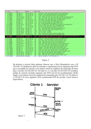Figura. 2

Da primeira a terceira linha podemos observar que o Host (Hospedeiro) com o IP
192.168.1.52 (desktop de onde foi realizado o experimento) envia segmentos tipo SYN
que é um pedido de conexão, com número inicial da seqüência de numeração de bytes
para o servidor 216.245.205.125. Na linha 4 e 5, o servidor 216.245.205.125 reconhece
pedido de conexão enviando segmento tipo SYN com bit de reconhecimento (ACK)
ligado e com número inicial de seqüência de numeração para 192.168.1.52. Na linha 6 e
o 192.168.1.52 envia segmento ACK reconhecendo SYN do servidor. Como mostra a
figura abaixo.




      Figura. 3
 
