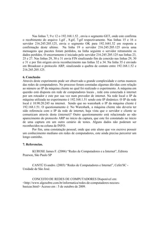 Nas linhas 7, 9 e 12 o 192.168.1.52 , envia o segmento GET, onde este confirma
o recebimento do arquivo 1.gif , 8.gif, 7.gif respectivamente. Nas linhas 15 e 16 o
servidor 216.245.205.125, envia o segmento OK para 192.1681.52 em resposta a
confirmação deste ultimo. Na linha 19 o servidor 216.245.205.125 envia uma
mensagens que pacotes foram perdidos, na linha seguinte o servidor retransmite os
dados perdidos. O encerramento é iniciado pelo servidor 216.245.205.125 nas linhas 23,
25 e 27. Nas linhas 29, 30 e 31 envia FIN sinalizando fim da conexão nas linhas 29, 30
e 31 e por fim origem envia reconhecimento nas linhas 32 a 34. Na linha 35 é enviado
em Broadcast o protocolo ARP, sinalizando a quebra de contato entre 192.168.1.52 e
216.245.205.125.

6. Conclusão
Através deste experimento pode ser observado a grande complexidade e certas nuances
das redes de computadores. No processo foram constadas algumas dúvidas com relação
ao número ao IP da máquina cliente no qual foi realizado o experimento. A máquina em
questão está disposta em rede de computadores locais , rede esta conectada á internet
por um roteador e este por sua vez num provedor de internet. Na rede local o IP da
máquina utilizada no experimento é 192.168.1.51 sendo este IP dinâmico. O IP da rede
local é 10.90.20.245 na internet. Sendo que no wareshark o IP da máquina cliente é
192.168.1.51. O questionamento é: No Wareshark, a máquina cliente não deveria ter
sido referencia com o IP da rede de internet, haja vista que o servidor e cliente se
comunicam através desta (internet)? Outro questionamento está relacionado ao não
aparecimento do protocolo ARP no início da captura, que este foi constatado no ínício
de uma captura em um outro cenário de testes. Alguns dados não poderam ser
reconhecidos na coluna de INFO.
        Por fim, uma constatação pessoal, onde que este aluno que vos escreve possuir
um conhecimento mediano em redes de computadores, este ainda precisa percorrer um
longo caminho.

7. Referencias.

       KUROSE James F. (2006) “Redes de Computadores e a Internet”, Editora
Pearson, São Paulo SP


      CANTÚ Evandro. (2003) “Redes de Computadores e Internet”, Cefet/SC -
Unidade de São José.


        CONCEITO DE REDES DE COMPUTADORES Disponível em:
<http://www.algosobre.com.br/informatica/redes-de-computadores-nocoes-
basicas.html> Acesso em : 5 de outubro de 2009.
 