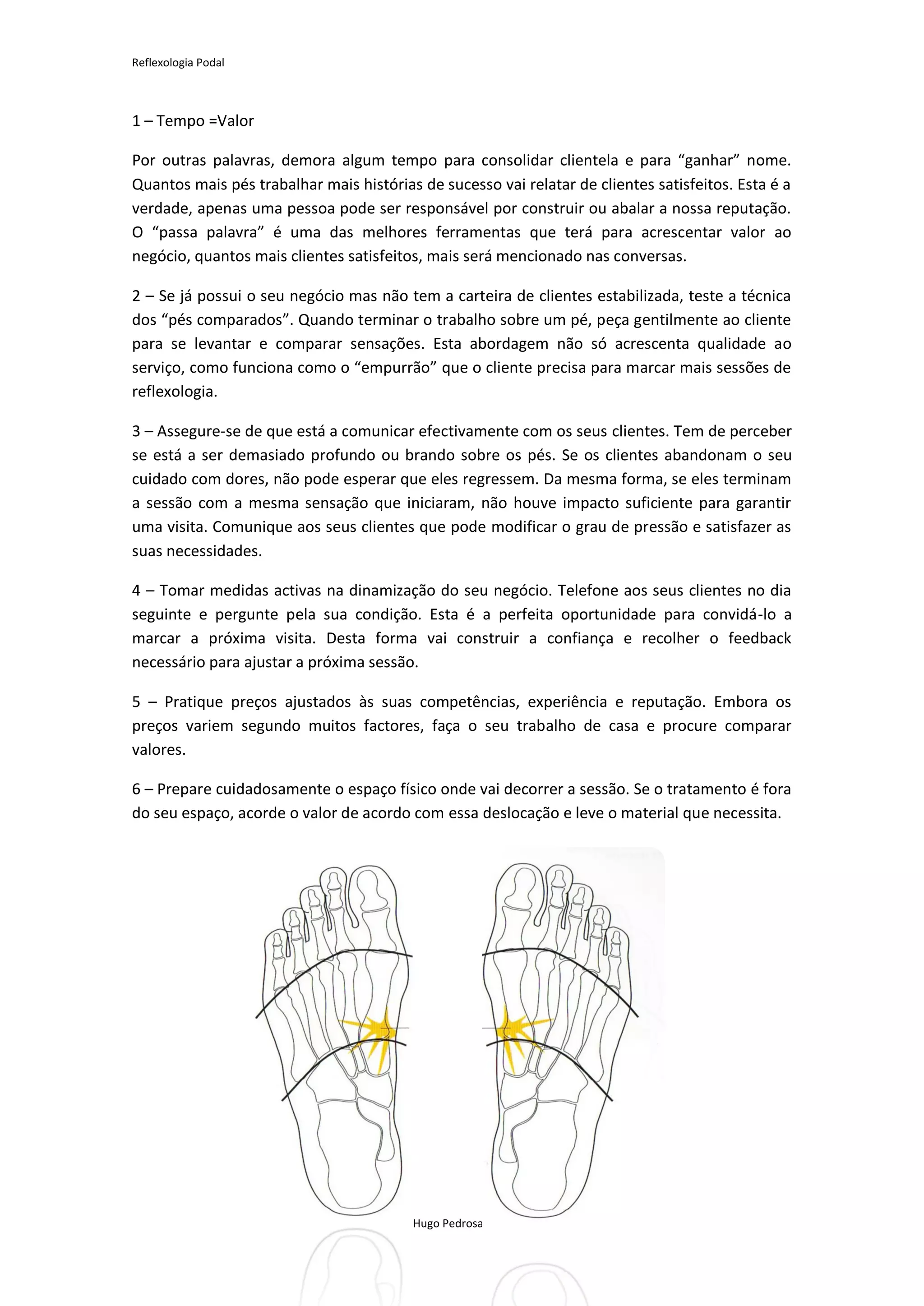 Reflexologia Podal



1 – Tempo =Valor

Por outras palavras, demora algum tempo para consolidar clientela e para “ganhar” nome.
Quantos mais pés trabalhar mais histórias de sucesso vai relatar de clientes satisfeitos. Esta é a
verdade, apenas uma pessoa pode ser responsável por construir ou abalar a nossa reputação.
O “passa palavra” é uma das melhores ferramentas que terá para acrescentar valor ao
negócio, quantos mais clientes satisfeitos, mais será mencionado nas conversas.

2 – Se já possui o seu negócio mas não tem a carteira de clientes estabilizada, teste a técnica
dos “pés comparados”. Quando terminar o trabalho sobre um pé, peça gentilmente ao cliente
para se levantar e comparar sensações. Esta abordagem não só acrescenta qualidade ao
serviço, como funciona como o “empurrão” que o cliente precisa para marcar mais sessões de
reflexologia.

3 – Assegure-se de que está a comunicar efectivamente com os seus clientes. Tem de perceber
se está a ser demasiado profundo ou brando sobre os pés. Se os clientes abandonam o seu
cuidado com dores, não pode esperar que eles regressem. Da mesma forma, se eles terminam
a sessão com a mesma sensação que iniciaram, não houve impacto suficiente para garantir
uma visita. Comunique aos seus clientes que pode modificar o grau de pressão e satisfazer as
suas necessidades.

4 – Tomar medidas activas na dinamização do seu negócio. Telefone aos seus clientes no dia
seguinte e pergunte pela sua condição. Esta é a perfeita oportunidade para convidá-lo a
marcar a próxima visita. Desta forma vai construir a confiança e recolher o feedback
necessário para ajustar a próxima sessão.

5 – Pratique preços ajustados às suas competências, experiência e reputação. Embora os
preços variem segundo muitos factores, faça o seu trabalho de casa e procure comparar
valores.

6 – Prepare cuidadosamente o espaço físico onde vai decorrer a sessão. Se o tratamento é fora
do seu espaço, acorde o valor de acordo com essa deslocação e leve o material que necessita.




                                         Hugo Pedrosa 2012
 