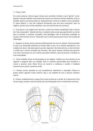 Reflexologia Podal



1 – Tempo =Valor

Por outras palavras, demora algum tempo para consolidar clientela e para “ganhar” nome.
Quantos mais pés trabalhar mais histórias de sucesso vai relatar de clientes satisfeitos. Esta é a
verdade, apenas uma pessoa pode ser responsável por construir ou abalar a nossa reputação.
O “passa palavra” é uma das melhores ferramentas que terá para acrescentar valor ao
negócio, quantos mais clientes satisfeitos, mais será mencionado nas conversas.

2 – Se já possui o seu negócio mas não tem a carteira de clientes estabilizada, teste a técnica
dos “pés comparados”. Quando terminar o trabalho sobre um pé, peça gentilmente ao cliente
para se levantar e comparar sensações. Esta abordagem não só acrescenta qualidade ao
serviço, como funciona como o “empurrão” que o cliente precisa para marcar mais sessões de
reflexologia.

3 – Assegure-se de que está a comunicar efectivamente com os seus clientes. Tem de perceber
se está a ser demasiado profundo ou brando sobre os pés. Se os clientes abandonam o seu
cuidado com dores, não pode esperar que eles regressem. Da mesma forma, se eles terminam
a sessão com a mesma sensação que iniciaram, não houve impacto suficiente para garantir
uma visita. Comunique aos seus clientes que pode modificar o grau de pressão e satisfazer as
suas necessidades.

4 – Tomar medidas activas na dinamização do seu negócio. Telefone aos seus clientes no dia
seguinte e pergunte pela sua condição. Esta é a perfeita oportunidade para convidá-lo a
marcar a próxima visita. Desta forma vai construir a confiança e recolher o feedback
necessário para ajustar a próxima sessão.

5 – Pratique preços ajustados às suas competências, experiência e reputação. Embora os
preços variem segundo muitos factores, faça o seu trabalho de casa e procure comparar
valores.

6 – Prepare cuidadosamente o espaço físico onde vai decorrer a sessão. Se o tratamento é fora
do seu espaço, acorde o valor de acordo com essa deslocação e leve o material que necessita.




                                         Hugo Pedrosa 2012
 
