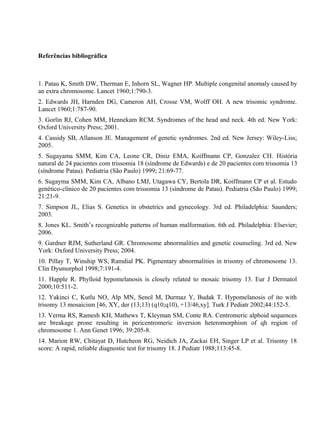 Referências bibliográfica
1. Patau K, Smith DW, Therman E, Inhorn SL, Wagner HP. Multiple congenital anomaly caused by
an extra chromosome. Lancet 1960;1:790-3.
2. Edwards JH, Harnden DG, Cameron AH, Crosse VM, Wolff OH. A new trisomic syndrome.
Lancet 1960;1:787-90.
3. Gorlin RJ, Cohen MM, Hennekam RCM. Syndromes of the head and neck. 4th ed. New York:
Oxford University Press; 2001.
4. Cassidy SB, Allanson JE. Management of genetic syndromes. 2nd ed. New Jersey: Wiley-Liss;
2005.
5. Sugayama SMM, Kim CA, Leone CR, Diniz EMA, Koiffmann CP, Gonzalez CH. História
natural de 24 pacientes com trissomia 18 (síndrome de Edwards) e de 20 pacientes com trissomia 13
(síndrome Patau). Pediatria (São Paulo) 1999; 21:69-77.
6. Sugayma SMM, Kim CA, Albano LMJ, Utagawa CY, Bertola DR, Koiffmann CP et al. Estudo
genético-clínico de 20 pacientes com trissomia 13 (síndrome de Patau). Pediatria (São Paulo) 1999;
21:21-9.
7. Simpson JL, Elias S. Genetics in obstetrics and gynecology. 3rd ed. Philadelphia: Saunders;
2003.
8. Jones KL. Smith’s recognizable patterns of human malformation. 6th ed. Philadelphia: Elsevier;
2006.
9. Gardner RJM, Sutherland GR. Chromosome abnormalities and genetic counseling. 3rd ed. New
York: Oxford University Press; 2004.
10. Pillay T, Winship WS, Ramdial PK. Pigmentary abnormalities in trisomy of chromosome 13.
Clin Dysmorphol 1998;7:191-4.
11. Happle R. Phylloid hypomelanosis is closely related to mosaic trisomy 13. Eur J Dermatol
2000;10:511-2.
12. Yakinci C, Kutlu NO, Alp MN, Senol M, Durmaz Y, Budak T. Hypomelanosis of ito with
trisomy 13 mosaicism [46, XY, der (13;13) (q10;q10), +13/46,xy]. Turk J Pediatr 2002;44:152-5.
13. Verma RS, Ramesh KH, Mathews T, Kleyman SM, Conte RA. Centromeric alphoid sequences
are breakage prone resulting in pericentromeric inversion heteromorphism of qh region of
chromosome 1. Ann Genet 1996; 39:205-8.
14. Marion RW, Chitayat D, Hutcheon RG, Neidich JA, Zackai EH, Singer LP et al. Trisomy 18
score: A rapid, reliable diagnostic test for trisomy 18. J Pediatr 1988;113:45-8.
 