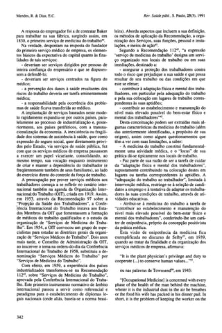 A resposta do empregador foi a de contratar Baker
para trabalhar na sua fábrica, surgindo assim, em
1830, o primeiro serviço de medicina do trabalho40.
Na verdade, despontam na resposta do fundador
do primeiro serviço médico de empresa, os elementos básicos da expectativa do capital quanto às finalidades de tais serviços:
- deveriam ser serviços dirigidos por pessoas de
inteira confiança do empresário e que se dispusessem a defendê-lo;
- deveriam ser serviços centrados na figura do
médico;
- a prevenção dos danos à saúde resultantes dos
riscos do trabalho deveria ser tarefa eminentemente
médica;
- a responsabilidade pela ocorrência dos problemas de saúde ficava transferida ao médico.
A implantação de serviços baseados neste modelo rapidamente expandiu-se por outros países, paralelamente ao processo de industrialização e, posteriormente, aos países periféricos, com a transnacionalização da economia. A inexistência ou fragilidade dos sistemas de assistência à saúde, quer como
expressão do seguro social, quer diretamente providos pelo Estado, via serviços de saúde pública, fez
com que os serviços médicos de empresa passassem
a exercer um papel vicariante, consolidando, ao
mesmo tempo, sua vocação enquanto instrumento
de criar e manter a dependência do trabalhador (e
freqüentemente também de seus familiares), ao lado
do exercício direto do controle da força de trabalho.
A preocupação por prover serviços médicos aos
trabalhadores começa a se refletir no cenário internacional também na agenda da Organização Internacional do Trabalho (OIT), criada em 1919. Assim,
em 1953, através da Recomendação 97 sobre a
"Proteção da Saúde dos Trabalhadores", a Conferência Internacional do Trabalho instava aos Estados Membros da OIT que fomentassem a formação
de médicos do trabalho qualificados e o estudo da
organização de "Serviços de Medicina do Trabalho". Em 1954, a OIT convocou um grupo de especialistas para estudar as diretrizes gerais da organização de "Serviços Médicos do Trabalho". Dois anos
mais tarde, o Conselho de Administração da OIT,
ao inscrever o tema na ordem-do-dia da Conferência
Internacional do Trabalho de 1958, substituiu a denominação "Serviços Médicos do Trabalho" por
"Serviços de Medicina do Trabalho".
Com efeito, em 1959, a experiência dos países
industrializados transformou-se na Recomendação
11245, sobre "Serviços de Medicina do Trabalho",
aprovada pela Conferência Internacional do Trabalho. Este primeiro instrumento normativo de âmbito
internacional passou a servir como referencial e
paradigma para o estabelecimento de diplomas legais nacionais (onde aliás, baseia-se a norma brasi-

leira). Aborda aspectos que incluem a sua definição,
os métodos de aplicação da Recomendação, a organização dos Serviços, suas funções, pessoal e instalações, e meios de ação45.
Segundo a Recomendação 11245, "a expressão
'serviço de medicina do trabalho' designa um serviço organizado nos locais de trabalho ou em suas
imediações, destinado a:
- assegurar a proteção dos trabalhadores contra
todo o risco que prejudique a sua saúde e que possa
resultar de seu trabalho ou das condições em que
este se efetue;
- contribuir à adaptação física e mental dos trabalhadores, em particular pela adequação do trabalho
e pela sua colocação em lugares de trabalho correspondentes às suas aptidões;
- contribuir ao estabelecimento e manutenção do
nível mais elevado possível do bem-estar físico e
mental dos trabalhadores"45.
Desta conceituação podem ser extraídas mais algumas características da medicina do trabalho (além
das anteriormente identificadas, a propósito de sua
origem), assim como alguns questionamentos que
têm a ver com suas limitações, a saber:
- A medicina do trabalho constitui fundamentalmente uma atividade médica, e o "locus" de sua
prática dá-se tipicamente nos locais de trabalho.
- Faz parte de sua razão de ser a tarefa de cuidar
da "adaptação física e mental dos trabalhadores",
supostamente contribuindo na colocação destes em
lugares ou tarefas correspondentes às aptidões. A
"adequação do trabalho ao trabalhador", limitada à
intervenção médica, restringe-se à seleção de candidatos a emprego e à tentativa de adaptar os trabalhadores às suas condições de trabalho, através de atividades educativas.
- Atribui-se à medicina do trabalho a tarefa de
"contribuir ao estabelecimento e manutenção do
nivel mais elevado possível do bem-estar físico e
mental dos trabalhadores", conferindo-lhe um caráter de onipotência, próprio da concepção positivista
da prática médica.
Esta visão de onipotência da medicina fica
exemplificada no discurso de Selby57, em 1939,
quando ao tratar da finalidade e da organização dos
serviços médicos de empresa, afirmava:
"It is the plant physician's privilege and duty to
cooperate (...) to conserve human values..."57.
ou nas palavras de Townsend59, em 1943:
"[Occupational Medicine] is concerned with every
phase of the health of the man behind the machine,
wheter it is the industrial dust in the air he breathes
or the food his wife has packed in his dinner pail. In
short, it is the problem of keeping the worker on the

 