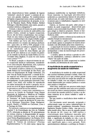 outro, desenvolvem-se fortes unidades de higiene
"'industrial", através de "grants" e contratos de serviços com grandes empresas. No estabelecimento
da higiene ocupacional nestes centros acadêmicos e
em instituições governamentais de projeção, os nomes de Theodore Hatch, Phillip Drinker, Herbert
Stokinger e John Bloomfield, entre outros, passam a
constituir referência obrigatória3,56.
Contudo, o desenvolvimento da saúde ambiental/
saúde ocupacional nas escolas de saúde pública dos
Estados Unidos, centrado na higiene ocupacional,
deu-se, não de forma complementar, mas acompanhado de uma relativa desqualificação do enfoque
médico e epidemiológico da relação trabalho-saúde.
Vale lembrar que havia sido Alice Hamilton médica pioneira nos estudos das doenças profissionais - quem dera, de 1919 a 1935, projeção à Universidade Harvard, ao enfocar os problemas de saúde do trabalhador sob o ângulo médicoepidemiológico. Assim fez Anna Baetjer, que por
mais de 60 anos dedicou-se aos estudos da patologia do trabalho na Escola de Saúde Pública da Universidade Johns Hopkins. E assim foi com muitos
outros centros3,24,25,56.
No Brasil, a adoção e o desenvolvimento da saúde ocupacional deram-se tardiamente, estendendose em várias direções. Reproduzem, aliás, o processo
ocorrido nos países do Primeiro Mundo.
Na vertente acadêmica, destaca-se a Faculdade de
Saúde Pública da Universidade de São Paulo, que
dentro do Departamento de Saúde Ambiental, cria
uma "área de Saúde Ocupacional", e estende de forma especial sua influência como centro irradiador
do conhecimento, via cursos de especialização e,
principalmente, via pós-graduação (mestrado e doutorado). Com efeito, este modelo foi reproduzido
em outras instituições de ensino e pesquisa, em especial em nível de alguns departamentos de medicina preventiva e social de escolas médicas.
Nas instituições, a marca mais característica expressa-se na criação da Fundação Jorge Duprat
Figueiredo de Segurança e Medicina do Trabalho
(FUNDACENTRO), versão nacional dos modelos
de "Institutos" de Saúde Ocupacional desenvolvidos no exterior, a partir da década de 50, entre eles,
os de Helsinque, Estocolmo, Praga, Budapeste,
Zagreb, Madrid, o NIOSH em Cincinnati, Lima e
de Santiago do Chile.
Na legislação, expressou-se na regulamentação do
Capítulo V da Consolidação das Leis do Trabalho
(CLT), reformada na década de 70, principalmente
nas normas relativas à obrigatoriedade de equipes
técnicas multidisciplinares nos locais de trabalho
(atual Norma Regulamentadora 4 da Portaria 3214/
78); na avaliação quantitativa de riscos ambientais e
adoção de "limites de tolerância" (Normas
Regulamentadoras 7 e 15), entre outras. Apesar das

mudanças estabelecidas na legislação trabalhista,
foram mantidas na legislação previdenciária/
acidentária as características básicas de uma prática
medicalizada, de cunho individual, e voltada exclusivamente para os trabalhadores engajados no setor
formal de trabalho.
Caberia, ao encerrar esta parte, saber porque o
modelo da saúde ocupacional - desenvolvido para
atender a uma necessidade da produção - não conseguiu atingir os objetivos propostos. Dentre os fatores que poderiam ser listados para explicar sua insuficiência, estão:
- o modelo mantém o referencial da medicina do
trabalho firmado no mecanicismo;
- não concretiza o apelo à interdisciplinaridade:
as atividades apenas se justapõem de maneira desarticulada e são dificultadas pelas lutas corporativas;
- a capacitação de recursos humanos, a produção
de conhecimento e de tecnologia de intervenção não
acompanham o ritmo da transformação dos processos de trabalho;
- o modelo, apesar de enfocar a questão no coletivo de trabalhadores, continua a abordá-los como
"objeto" das ações de saúde;
- a manutenção da saúde ocupacional no âmbito
do trabalho, em detrimento do setor saúde.
A insuficiência da saúde ocupacional e o
surgimento da saúde do trabalhador.
A insuficiência do modelo da saúde ocupacional
não constitui fenômeno pontual e isolado. Antes, foi
e continua sendo um processo que, embora guarde
uma certa especificidade do campo das relações entre trabalho e saúde, tem sua origem e desenvolvimento determinados por cenários políticos e sociais
mais amplos e complexos.
Além disto, ainda que este processo tenha traços
comuns que lhe conferem uma certa universalidade,
ele ocorre em ritmo e natureza próprios, refletindo a
diversidade dos mundos políticos e sociais, e as distintas maneiras de os setores trabalho e saúde se
organizarem.
Em que cenário a insuficiência deste modelo se
evidencia?
Um movimento social renovado, revigorado e
redirecionado surge nos países industrializados do
mundo ocidental - notadamente Alemanha, França,
Inglaterra, Estados Unidos e Itália - mas que se espraia mundo afora. São os anos da segunda metade
da década de 60, (maio de 1968 tipifica a
exteriorização deste fenômeno) marcados pelo
questionamento do sentido da vida, o valor da liberdade, o significado do trabalho na vida, o uso do
corpo, e a denúncia do obsoletismo de valores já
sem significado para a nova geração. Estes
questionamentos abalaram a confiança no Estado e

 
