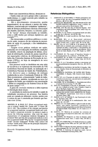 Entre suas características básicas, destacam-se:
- Ganha corpo um novo pensar sobre o processo
saúde-doença, e o papel exercido pelo trabalho na
sua determinação2,15,49,58.
- Há o desvelamento circunscrito, porém
inquestionável, de um adoecer e morrer dos trabalhadores, caracterizado por verdadeiras "epidemias",
tanto de doenças profissionais clássicas (intoxicação
por chumbo, mercúrio, benzeno, e a silicose), quanto de "novas" doenças relacionadas ao trabalho,
como a LER (lesões por esforços repetitivos), por
exemplo16,47,52.
- São denunciadas as políticas públicas e o sistema de saúde, incapazes de dar respostas às necessidades de saúde da população, e dos trabalhadores,
em especial12,49.
- Surgem novas práticas sindicais em saúde,
traduzidas em reivindicações de melhores condições
de trabalho, através da ampliação do debate, circulação de informações, inclusão de, pautas específicas
nas negociações coletivas, da reformulação do trabalho das Comissões Internas de Prevenção de Acidentes (CIPAs), no bojo da emergência do novo
sindicalismo16,27.
Este processo social se desdobrou em uma série
de iniciativas e se expressou nas discussões da VIII
Conferência Nacional de Saúde, na realização da I
Conferência Nacional de Saúde dos Trabalhadores,
e foi decisivo para a mudança de enfoque
estabelecida na nova Constituição Federal de 1988.
Mais recentemente, a denominação "saúde do trabalhador" aparece, também, incorporada na nova Lei
Orgânica de Saúde, que estabelece sua conceituação
e define as competências do Sistema Único de Saúde neste campo7,11,12,38.
À guisa de conclusão retoma-se a idéia expressa
na Introdução deste ensaio.
A caminhada da medicina do trabalho à saúde do
trabalhador encontra-se em processo. Sua história
pode ser contada em diferentes versões, porém com
a certeza de que é construída por homens que buscam viver. Livres.
MENDES, R. & DIAS, E.C. [From occupational medicine to workers' health]. Rev. Saúde públ, S. Paulo, 25:
341-9, 1991. The evolution of the concepts and practice
of occupational medicine, occupational health and workers' health is tentatively reviewed. An attemp is made to
answer the following questions: what were the major
characteristics of occupational medicine throughout its
evolution? How and why did occupational medicine evolve
into occupational health? Why has the "occupational health
model" become inadequate? Writhin what context did
workers' health arise? What are the principal characteristics of workers' health?
Keywords: Occupational health. Occupational medicine,
history.

Referências Bibliográficas
1.

ASSENATO, G. & NAVARRO, V. Workers participation and
control in Italy: the case of occupational medicine. Int. J.
Hlth Serv., 10: 217-21, 1980.
2. ASSOCIAÇÃO BRASILEIRA DE PÓS-GRADUAÇÃO EM
SAÚDE COLETIVA (ABRASCO). Saúde e trabalho: desafios para uma política. Rio de Janeiro, 1990.
3. BAETJER, A.M. The early days of Industrial Hygiene - their
contribution to the current problems. Amer. industr. Hyg. Ass.
J., 41:773-77, 1980.
4.
BAGNARA, S. et al. Trends in occupational health and safety
in Italy. Int. J. Hlth Serv., 11: 431-50, 1981.
5.
BERLINGUER, G. A saúde nas fábricas. São Paulo, Hucitec,
1978.
6. BLEECKER, M.L. et al. Dose-related subclinical
neurobehavioral effects of chronic exposure to low levels of
organic solvents. Amer. J. industr. Med., 19: 715-28, 1991.
7.
BRASIL, Leis, etc. Lei no 8.080 de 19 de setembro de 1990:
dispõe sobre as condições para a promoção, proteção e recuperação da saúde, a organização e o funcionamento dos
serviços correspondentes e dá outras providências. Diário
Oficial da união, Brasília, 20 set. 1990. Seção I, p. 1805560.
8. CASTLEMAN, B.I. The export of hazardous factories to
developing nations. Int. J. Hlth Serv., 9: 569-606, 1979.
9. CASTLEMAN, B.I. & ZIEM, G.E. Corporate influence on
threshold limit values. Amer. J. industr. Med., 13: 531-59,
1988.
10. CESANA, G. et al. Sorveglianza sanitaria e prevenzione nel
terziario problematiche e prospettive. Med. Lav., 81: 262-72,
1990.
11. CONFERÊNCIA NACIONAL DE SAÚDE, 8a, Brasília, 1986.
Anais. Brasília, Centro de Documentação do Ministério da
Saúde, 1987.

12. CONFERÊNCIA NACIONAL DE SAÚDE DOS TRABA13.
14.
15.
16.

17.
18.
19.

20.
21.
22.
23.
24.

LHADORES, 1a, Brasília, 1986. Relatório final. Brasília,
1986.
COSTA, D.F. et al. Programa de saúde dos trabalhadores; a
experiência da zona norte: uma alternativa em saúde pública. São Paulo, Oboré, 1989.
CRANMER, J.M. & GOLDBERG, L. Neurobehavioral effects
of solvents Neurotoxicology, 7: 1-95, 1986.
DIAS, E.C. Fotografando os anos 80. In: Buschinelli, J. et al.,
eds. Isto é trabalho de gente? Vidas. Trabalho e Saúde no
Brasil. São Paulo, Cortez, 1991. [no prelo].
DEPARTAMENTO INTERSINDICAL DE ESTUDOS E PESQUISAS DE SAÚDE E DOS AMBIENTES DE TRABALHO (DIESAT). Insalubridade: morte lenta no trabalho.
São Paulo, Oboré, 1989.
FLEURY, A.C.C. & VARGAS, N., org. Organização do trabalho. São Paulo, Atlas, 1987.
FOUCAUT, M. História de la medicalización. Educ. med.
Salud., 11: 1-25, 1977.
FREITAS, C.U. et al. Saúde pública e ações de saúde do trabalhador: uma análise conceitual e perspectivas de
operacionalização programática na rede básica da Secretaria
de Estado da Saúde. Temas IMESC. Soc. Dir. Saúde, 2 (1): 310, 1985.
GARCIA, J.C. Medicina & sociedad: las corrientes de
pensamiento en el campo de la salud. Educ. med. Salud, 17:
363-97, 1983.
GOLDSMITH, J.B. Perspective on what we formerly called
threshold limit values. Amer. J. industr. Med., 19: 805-12,
1991.
GREEN, I.W. & KREUTER, L.W. Health promotion as a public
health strategy for the 1990s. Ann. Rev. publ. Hlth, 11: 31934, 1990.
GUSTAVSEN, B. Mejoras del medio ambiente de trabajo: una
nueva estrategia? Rev. Int. Trab., 99 (2): 173-88, 1980.
HAMILTON, A. Exploring the dangerous trades. 2nd ed.
Boston, Northeastern University Press, 1985.

 