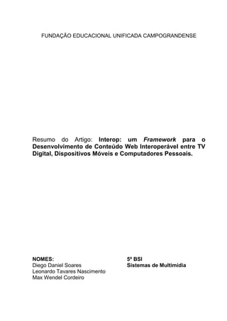 FUNDAÇÃO EDUCACIONAL UNIFICADA CAMPOGRANDENSE
Resumo do Artigo: Interop: um Framework para o
Desenvolvimento de Conteúdo Web Interoperável entre TV
Digital, Dispositivos Móveis e Computadores Pessoais.
NOMES: 5º BSI
Diego Daniel Soares Sistemas de Multimídia
Leonardo Tavares Nascimento
Max Wendel Cordeiro
 