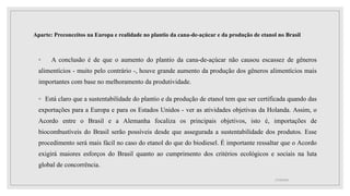 Aparte: Preconceitos na Europa e realidade no plantio da cana-de-açúcar e da produção de etanol no Brasil
◦ A conclusão é de que o aumento do plantio da cana-de-açúcar não causou escassez de gêneros
alimentícios - muito pelo contrário -, houve grande aumento da produção dos gêneros alimentícios mais
importantes com base no melhoramento da produtividade.
◦ Está claro que a sustentabilidade do plantio e da produção de etanol tem que ser certificada quando das
exportações para a Europa e para os Estados Unidos - ver as atividades objetivas da Holanda. Assim, o
Acordo entre o Brasil e a Alemanha focaliza os principais objetivos, isto é, importações de
biocombustíveis do Brasil serão possíveis desde que assegurada a sustentabilidade dos produtos. Esse
procedimento será mais fácil no caso do etanol do que do biodiesel. É importante ressaltar que o Acordo
exigirá maiores esforços do Brasil quanto ao cumprimento dos critérios ecológicos e sociais na luta
global de concorrência.
17/10/2021
 