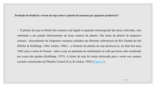 Produção de biodiesel: o boom da soja contra o plantio da mamona por pequenos produtores?
◦ O plantio da soja no Brasil não somente está ligado à expansão intrarregional das áreas cultivadas, mas
sobretudo a um grande deslocamento de áreas centrais de plantio. Das áreas de plantio de pequenos
colonos - descendentes de imigrantes europeus sediados nas florestas subtropicais do Rio Grande do Sul
(Pfeifer & Kohlhepp, 1966; Lücker, 1986) -, a fronteira do plantio da soja deslocou-se, no final dos anos
1960, para o norte do Paraná - onde a soja era plantada em substituição ao café que havia sido erradicado
por causa das geadas (Kohlhepp, 1975). A frente da soja foi assim deslocada para o norte nos campos
cerrados semiúmidos do Planalto Central (Coy & Lücker, 1993) (Figura 4).
17/10/2021
 