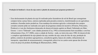 Produção de biodiesel: o boom da soja contra o plantio da mamona por pequenos produtores?
◦ Esse deslocamento do plantio da soja foi realizado pelos fazendeiros do sul do Brasil que conseguiram
comprar terras a preço baixo, outrora exploradas pela pecuária extensiva, transformando-as em agricultura
moderna e fazendas muito produtivas. Essa mudança da estrutura agrícola e colonização dos campos
cerrados somente pôde ser realizada com apoio de programas estatais de incentivo (Proterra, Polocentro,
Prodecer) e é um dos fenômenos destacados do desenvolvimento agrário no Brasil. Sobretudo em Mato
Grosso - o novo "Eldorado", com cidades pioneiras (Coy, 1992) economicamente bem-sucedidas e com boa
infraestrutura (Veja, 23.7.2008), como a cidade de Sorriso - onde, no início dos anos 1980, foi desenvolvido
o complexo agroindustrial da soja (plantio da soja, moinho da soja, usina de óleo de soja, produção de
pellets, comércio de produtos agroquímicos, consultoria agrária, bancos de crédito, infraestrutura de
transporte, capacidade de armazenamento), conseguindo sobreviver no centro-oeste apesar das diversas
crises do preço do produto (Kohlhepp & Blumenschein, 2000).
17/10/2021
 