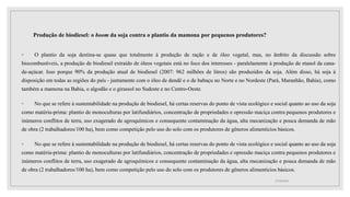 Produção de biodiesel: o boom da soja contra o plantio da mamona por pequenos produtores?
◦ O plantio da soja destina-se quase que totalmente à produção de ração e de óleo vegetal, mas, no âmbito da discussão sobre
biocombustíveis, a produção de biodiesel extraído de óleos vegetais está no foco dos interesses - paralelamente à produção de etanol da cana-
de-açúcar. Isso porque 90% da produção atual de biodiesel (2007: 962 milhões de litros) são produzidos da soja. Além disso, há soja à
disposição em todas as regiões do país - juntamente com o óleo de dendê e o de babaçu no Norte e no Nordeste (Pará, Maranhão, Bahia), como
também a mamona na Bahia, o algodão e o girassol no Sudeste e no Centro-Oeste.
◦ No que se refere à sustentabilidade na produção de biodiesel, há certas reservas do ponto de vista ecológico e social quanto ao uso da soja
como matéria-prima: plantio de monoculturas por latifundiários, concentração de propriedades e opressão maciça contra pequenos produtores e
inúmeros conflitos de terra, uso exagerado de agroquímicos e consequente contaminação da água, alta mecanização e pouca demanda de mão
de obra (2 trabalhadores/100 ha), bem como competição pelo uso do solo com os produtores de gêneros alimentícios básicos.
◦ No que se refere à sustentabilidade na produção de biodiesel, há certas reservas do ponto de vista ecológico e social quanto ao uso da soja
como matéria-prima: plantio de monoculturas por latifundiários, concentração de propriedades e opressão maciça contra pequenos produtores e
inúmeros conflitos de terra, uso exagerado de agroquímicos e consequente contaminação da água, alta mecanização e pouca demanda de mão
de obra (2 trabalhadores/100 ha), bem como competição pelo uso do solo com os produtores de gêneros alimentícios básicos.
17/10/2021
 