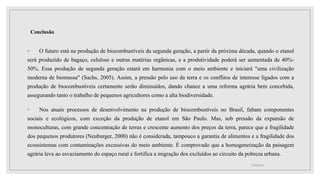 Conclusão
◦ O futuro está na produção de biocombustíveis da segunda geração, a partir da próxima década, quando o etanol
será produzido de bagaço, celulose e outras matérias orgânicas, e a produtividade poderá ser aumentada de 40%-
50%. Essa produção de segunda geração estará em harmonia com o meio ambiente e iniciará "uma civilização
moderna de biomassa" (Sachs, 2005). Assim, a pressão pelo uso da terra e os conflitos de interesse ligados com a
produção de biocombustíveis certamente serão diminuídos, dando chance a uma reforma agrária bem concebida,
assegurando tanto o trabalho de pequenos agricultores como a alta biodiversidade.
◦ Nos atuais processos de desenvolvimento na produção de biocombustíveis no Brasil, faltam componentes
sociais e ecológicos, com exceção da produção de etanol em São Paulo. Mas, sob pressão da expansão de
monoculturas, com grande concentração de terras e crescente aumento dos preços da terra, parece que a fragilidade
dos pequenos produtores (Neuburger, 2000) não é considerada, tampouco a garantia de alimentos e a fragilidade dos
ecossistemas com contaminações excessivas do meio ambiente. É comprovado que a homogeneização da paisagem
agrária leva ao esvaziamento do espaço rural e fortifica a migração dos excluídos ao circuito da pobreza urbana.
17/10/2021
 
