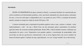 Introdução
◦ DESDE OS PRIMÓRDIOS da época colonial no Brasil, a economia brasileira foi caracterizada por
ciclos econômicos de determinados produtos, como: pau-brasil, plantações de cana-de-açúcar, mineração
de ouro, o boom do café (após a independência até a sua queda nos anos 1970) e a extração da borracha
natural, somente no tempo da virada do século XIX para o XX.
◦ A intensa orientação para a exportação de produtos agrários como a soja, o açúcar e a laranja - como
tradicionalmente o café - fez que o Brasil fosse um dos principais países exportadores de produtos
agrícolas dentro da economia mundial globalizada. Desde 2006, o Brasil também assumiu a liderança nas
exportações de carne e aves. Empresários com grandes capitais e concentração de propriedades estão
envolvidos na rede do agrobusiness internacional e são as novas figuras-chave dos novos modelos do
desenvolvimento agrário. O plantio da soja, especialmente, vive um "cortejo triunfal" até os dias de hoje.
17/10/2021
 