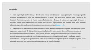 Introdução
◦ Para a produção de bioetanol, o Brasil conta com a cana-de-açúcar - cujas plantações passam por grande
expansão no momento -, além das grandes plantações de soja e dos sítios com mamona para a produção do
biodiesel. As áreas relevantes de plantio e de colheita da soja e da cana-de-açúcar para a produção de etanol e
biodiesel foram muito expandidas nas últimas três décadas, especialmente nos últimos anos. Pelo aumento
adicional da produtividade, as colheitas alcançaram valores recordes (figuras 1 e 2).
◦ O potencial do biocombustível no Brasil fortifica a sua posição como potência regional com influência global
e garante a sua pretensão de líder político na América Latina. Os mais recentes desenvolvimentos no setor de
biocombustíveis mostram que o Brasil passa por um processo abrangente de transformação, conduzindo não
somente a enormes consequências econômicas, mas também na política interna levando a mudanças sociais,
socioculturais e ecológicas. Seguem análises sobre essas questões que tangem às políticas energética, agrária, social
e de meio ambiente, com base no exemplo da produção do etanol e biodiesel.
17/10/2021
 