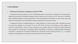 Contextualização
 O Programa Pró-Álcool para a produção de etanol (1975-1989)
◦ O Programa Pró-Álcool iniciado em 1975 foi concebido para garantir o fornecimento de energia, bem como para apoiar a
indústria açucareira pela diversificação da produção, depois da queda do preço do açúcar em 1974. Com know-how brasileiro,
foram construídas destilarias, as quais transformaram o excesso da produção de cana-de-açúcar em etanol anidro, usado como
aditivo (24%) na gasolina, sem a necessidade de nenhuma modificação nos motores dos veículos.
◦ O Programa Pró-Álcool foi expandido (Borges et al., 1984), fazendo que, no início dos anos 1980, a produção dos motores
de veículos fosse adaptada ao uso do etanol. No ano de 1984, 94,4% dos carros novos brasileiros já eram vendidos com
incentivos e créditos baratos e movidos a etanol, substituindo assim a gasolina.1 Desde 1975, registrou-se enorme expansão de
áreas cultivadas com cana-de-açúcar e consequente aumento de produção. Isso sobretudo nas regiões principais de plantações
em São Paulo - especialmente nos arredores de Ribeirão Preto e Piracicaba com forte expansão até 1987 (Figura 3). Em alguns
municípios a área plantada com cana-de-açúcar ocupava mais de 60% da área cultivada.
17/10/2021
 