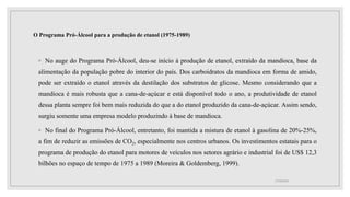 O Programa Pró-Álcool para a produção de etanol (1975-1989)
◦ No auge do Programa Pró-Álcool, deu-se início à produção de etanol, extraído da mandioca, base da
alimentação da população pobre do interior do país. Dos carboidratos da mandioca em forma de amido,
pode ser extraído o etanol através da destilação dos substratos de glicose. Mesmo considerando que a
mandioca é mais robusta que a cana-de-açúcar e está disponível todo o ano, a produtividade de etanol
dessa planta sempre foi bem mais reduzida do que a do etanol produzido da cana-de-açúcar. Assim sendo,
surgiu somente uma empresa modelo produzindo à base de mandioca.
◦ No final do Programa Pró-Álcool, entretanto, foi mantida a mistura de etanol à gasolina de 20%-25%,
a fim de reduzir as emissões de CO2, especialmente nos centros urbanos. Os investimentos estatais para o
programa de produção do etanol para motores de veículos nos setores agrário e industrial foi de US$ 12,3
bilhões no espaço de tempo de 1975 a 1989 (Moreira & Goldemberg, 1999).
17/10/2021
 