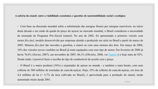 A euforia do etanol: entre a viabilidade econômica e questões de sustentabilidade social e ecológica
◦ Com base na discussão mundial sobre a substituição das energias fósseis por energias renováveis, no início
desta década e em razão da queda do preço do açúcar no mercado mundial, o Brasil considerou a necessidade
da retomada do Programa Pró-Álcool (etanol). No ano de 2002, foi apresentado o primeiro veículo com
motor flex-fuel, modelo desenvolvido por empresas alemãs e produzido em série no Brasil a partir de março de
2003. Motores flex-fuel são movidos a gasolina, a etanol ou com uma mistura dos dois. Em março de 2004,
16% dos veículos novos vendidos no Brasil já eram equipados com esse tipo de motor. Em fevereiro de 2006 já
havia 76,6% (Xavier, 2007), em novembro de 2007, 86,1% (Olivério, 2008, ver Figura 6) e hoje mais de 92%.
Desde então, é possível fazer a escolha do tipo de combustível de acordo com o preço.
◦ O Brasil é o maior produtor (34%) e exportador de açúcar no mundo - e também o mais barato, com uma
colheita de 580 milhões de toneladas de cana-de-açúcar. Hoje, 55% da colheita da cana-de-açúcar, em área de
4,4 milhões de ha (= 5,7% da área cultivada no Brasil), é aproveitada para a produção do etanol, tendo
aumentado muito desde 2001.
17/10/2021
 