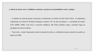 A euforia do etanol: entre a viabilidade econômica e questões de sustentabilidade social e ecológica
◦ O plantio da cana-de-açúcar concentra-se fortemente no Estado de São Paulo (62%). As plantações
tradicionais no litoral do Nordeste abrangem somente 12% da área de plantio,2 e a produção do etanol,
8,9% (MME, 2006). Com 62% e crescente tendência, São Paulo também ocupa o primeiro lugar na
produção de etanol no Brasil.
◦ Num todo, o etanol representou mais da metade de todos os combustíveis para automóveis usados no
Brasil em 2008.
17/10/2021
 