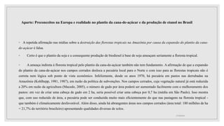 Aparte: Preconceitos na Europa e realidade no plantio da cana-de-açúcar e da produção de etanol no Brasil
◦ A repetida afirmação nas mídias sobre a destruição das florestas tropicais na Amazônia por causa da expansão do plantio da cana-
de-açúcar é falsa.
◦ Certo é que o plantio da soja e a consequente produção de biodiesel à base de soja ameaçam seriamente a floresta tropical.
◦ A ameaça indireta à floresta tropical pelo plantio da cana-de-açúcar também não tem fundamento. A afirmação de que a expansão
do plantio da cana-de-açúcar nos campos cerrados desloca a pecuária local para o Norte e com isso para as florestas tropicais não é
correta nem lógica sob ponto de vista econômico. Infelizmente, desde os anos 1970, há pecuária em pastos nas derrubadas na
Amazônia (Kohlhepp, 1981, 1987), em razão da política de subvenções. Nos campos cerrados, cuja vegetação natural já está reduzida
a 20% em razão da agricultura (Macedo, 2005), o número de gado por área poderá ser aumentado facilmente com o melhoramento dos
pastos: em vez de criar uma cabeça de gado em 2 ha, seria possível criar uma cabeça por 0,7 ha (média em São Paulo). Isso mostra
que, com uso reduzido de área, a pecuária pode ser conduzida muito mais eficientemente do que nas pastagens na floresta tropical -
que também é climaticamente desfavorável. Além disso, ainda há abrangentes áreas nos campos cerrados (área total: 180 milhões de ha
= 21,7% do território brasileiro) apresentando qualidades diversas de solos.
17/10/2021
 