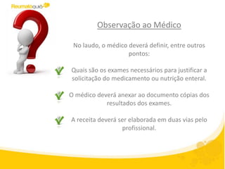 Observação ao Médico

 No laudo, o médico deverá definir, entre outros
                    pontos:

Quais são os exames necessários para justificar a
solicitação do medicamento ou nutrição enteral.

O médico deverá anexar ao documento cópias dos
            resultados dos exames.

A receita deverá ser elaborada em duas vias pelo
                  profissional.
 