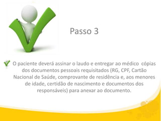 Passo 3


O paciente deverá assinar o laudo e entregar ao médico cópias
   dos documentos pessoais requisitados (RG, CPF, Cartão
Nacional de Saúde, comprovante de residência e, aos menores
     de idade, certidão de nascimento e documentos dos
          responsáveis) para anexar ao documento.
 