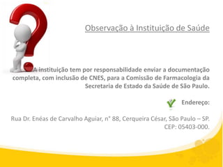 Observação à Instituição de Saúde



      A instituição tem por responsabilidade enviar a documentação
completa, com inclusão de CNES, para a Comissão de Farmacologia da
                         Secretaria de Estado da Saúde de São Paulo.

                                                              Endereço:

Rua Dr. Enéas de Carvalho Aguiar, n° 88, Cerqueira César, São Paulo – SP.
                                                       CEP: 05403-000.
 