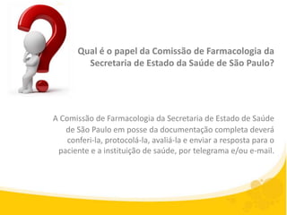 Qual é o papel da Comissão de Farmacologia da
         Secretaria de Estado da Saúde de São Paulo?




A Comissão de Farmacologia da Secretaria de Estado de Saúde
   de São Paulo em posse da documentação completa deverá
    conferi-la, protocolá-la, avaliá-la e enviar a resposta para o
 paciente e a instituição de saúde, por telegrama e/ou e-mail.
 