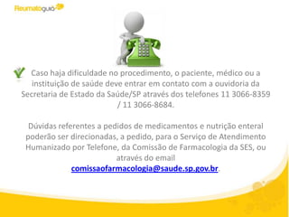Caso haja dificuldade no procedimento, o paciente, médico ou a
   instituição de saúde deve entrar em contato com a ouvidoria da
Secretaria de Estado da Saúde/SP através dos telefones 11 3066-8359
                           / 11 3066-8684.

  Dúvidas referentes a pedidos de medicamentos e nutrição enteral
 poderão ser direcionadas, a pedido, para o Serviço de Atendimento
 Humanizado por Telefone, da Comissão de Farmacologia da SES, ou
                          através do email
              comissaofarmacologia@saude.sp.gov.br.
 