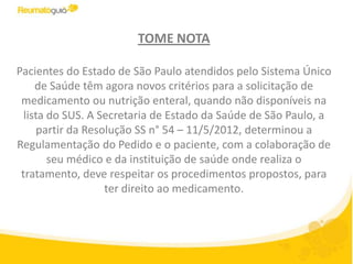 TOME NOTA

Pacientes do Estado de São Paulo atendidos pelo Sistema Único
     de Saúde têm agora novos critérios para a solicitação de
 medicamento ou nutrição enteral, quando não disponíveis na
  lista do SUS. A Secretaria de Estado da Saúde de São Paulo, a
      partir da Resolução SS n° 54 – 11/5/2012, determinou a
Regulamentação do Pedido e o paciente, com a colaboração de
        seu médico e da instituição de saúde onde realiza o
 tratamento, deve respeitar os procedimentos propostos, para
                    ter direito ao medicamento.
 