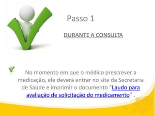 Passo 1
                  DURANTE A CONSULTA




  No momento em que o médico prescrever a
medicação, ele deverá entrar no site da Secretaria
 de Saúde e imprimir o documento “Laudo para
  avaliação de solicitação do medicamento” .
 