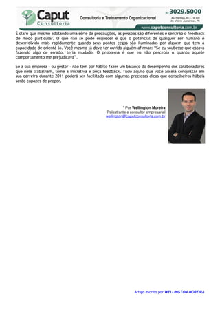 É claro que mesmo adotando uma série de precauções, as pessoas são diferentes e sentirão o feedback
de modo particular. O que não se pode esquecer é que o potencial de qualquer ser humano é
desenvolvido mais rapidamente quando seus pontos cegos são iluminados por alguém que tem a
capacidade de orientá-lo. Você mesmo já deve ter ouvido alguém afirmar: “Se eu soubesse que estava
fazendo algo de errado, teria mudado. O problema é que eu não percebia o quanto aquele
comportamento me prejudicava”.

Se a sua empresa – ou gestor – não tem por hábito fazer um balanço do desempenho dos colaboradores
que nela trabalham, tome a iniciativa e peça feedback. Tudo aquilo que você anseia conquistar em
sua carreira durante 2011 poderá ser facilitado com algumas preciosas dicas que conselheiros hábeis
serão capazes de propor.




                                                         * Por Wellington Moreira
                                               Palestrante e consultor empresarial
                                               wellington@caputconsultoria.com.br




                                                               Artigo escrito por WELLINGTON MOREIRA
 