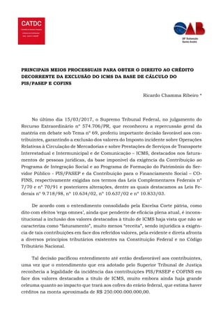 PRINCIPAIS MEIOS PROCESSUAIS PARA OBTER O DIREITO AO CRÉDITO
DECORRENTE DA EXCLUSÃO DO ICMS DA BASE DE CÁLCULO DO
PIS/PASEP E COFINS
Ricardo Chamma Ribeiro *
No último dia 15/03/2017, o Supremo Tribunal Federal, no julgamento do
Recurso Extraordinário nº 574.706/PR, que reconheceu a repercussão geral da
matéria em debate sob Tema nº 69, proferiu importante decisão favorável aos con-
tribuintes, garantindo a exclusão dos valores do Imposto incidente sobre Operações
Relativas à Circulação de Mercadorias e sobre Prestações de Serviços de Transporte
Interestadual e Intermunicipal e de Comunicação – ICMS, destacados nos fatura-
mentos de pessoas jurídicas, da base imponível da exigência da Contribuição ao
Programa de Integração Social e ao Programa de Formação do Patrimônio do Ser-
vidor Público - PIS/PASEP e da Contribuição para o Financiamento Social – CO-
FINS, respectivamente exigidas nos termos das Leis Complementares Federais nº
7/70 e nº 70/91 e posteriores alterações, dentre as quais destacamos as Leis Fe-
derais n° 9.718/98, nº 10.634/02, nº 10.637/02 e nº 10.833/03.
De acordo com o entendimento consolidado pela Excelsa Corte pátria, como
dito com efeitos ‘erga omnes’, ainda que pendente de eficácia plena atual, é incons-
titucional a inclusão dos valores destacados à título de ICMS haja vista que não se
caracteriza como “faturamento”, muito menos “receita”, sendo injurídica a exigên-
cia de tais contribuições em face dos referidos valores, pela evidente e direta afronta
a diversos princípios tributários existentes na Constituição Federal e no Código
Tributário Nacional.
Tal decisão pacificou entendimento até então desfavorável aos contribuintes,
uma vez que o entendimento que era adotado pelo Superior Tribunal de Justiça
reconhecia a legalidade da incidência das contribuições PIS/PASEP e COFINS em
face dos valores destacados a título de ICMS, muito embora ainda haja grande
celeuma quanto ao impacto que trará aos cofres do erário federal, que estima haver
créditos na monta aproximada de R$ 250.000.000.000,00.
 