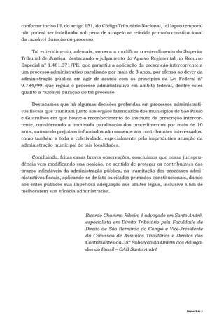 Página 2 de 2
conforme inciso III, do artigo 151, do Código Tributário Nacional, tal lapso temporal
não poderá ser indefinido, sob pena de atropelo ao referido primado constitucional
da razoável duração do processo.
Tal entendimento, ademais, começa a modificar o entendimento do Superior
Tribunal de Justiça, destacando o julgamento do Agravo Regimental no Recurso
Especial nº 1.401.371/PE, que garantiu a aplicação da prescrição intercorrente a
um processo administrativo paralisado por mais de 3 anos, por ofensa ao dever da
administração pública em agir de acordo com os princípios da Lei Federal nº
9.784/99, que regula o processo administrativo em âmbito federal, dentre estes
quanto a razoável duração do tal processo.
Destacamos que há algumas decisões proferidas em processos administrati-
vos fiscais que tramitam junto aos órgãos fazendários dos municípios de São Paulo
e Guarulhos em que houve o reconhecimento do instituto da prescrição intercor-
rente, considerando a imotivada paralisação dos procedimentos por mais de 10
anos, causando prejuízos infundados não somente aos contribuintes interessados,
como também a toda a coletividade, especialmente pela improdutiva atuação da
administração municipal de tais localidades.
Concluindo, feitas essas breves observações, concluímos que nossa jurispru-
dência vem modificando sua posição, no sentido de proteger os contribuintes dos
prazos infindáveis da administração pública, na tramitação dos processos admi-
nistrativos fiscais, aplicando-se de fato os citados primados constitucionais, dando
aos entes públicos sua imperiosa adequação aos limites legais, inclusive a fim de
melhorarem sua eficácia administrativa.
Ricardo Chamma Ribeiro é advogado em Santo André,
especialista em Direito Tributário pela Faculdade de
Direito de São Bernardo do Campo e Vice-Presidente
da Comissão de Assuntos Tributários e Direitos dos
Contribuintes da 38ª Subseção da Ordem dos Advoga-
dos do Brasil – OAB Santo André
 