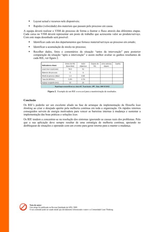     Layout actual e recursos nele disponíveis;
        Rapidez (velocidade) dos materiais que passam pelo processo em causa.
A equipa deverá realizar o VSM do processo de forma a ilustrar o fluxo através das diferentes etapas.
Cada caixa no VSM deverá representar um posto de trabalho que acrescenta valor ao produto/serviço.
Com este mapa desenhado será possível:
        Identificar cada um dos departamentos que fornece material/serviços ao processo em estudo;
        Identificar a acumulação de stocks no processo;
        Recolher dados, fotos e comentários da situação “antes da intervenção” para posterior
         comparação da situação “após a intervenção” e assim melhor avaliar os ganhos resultantes de
         cada RIE, ver figura 2.




                          Figura 2. Exemplo de um RIE scorecard para a monitorização de resultados.



Conclusão
Os RIE’s poderão ser um excelente aliado na fase de arranque da implementação da filosofia lean
thinking ao criar o desejado apetite pela melhoria contínua em toda a organização. Os rápidos retornos
conseguidos servem de energia motivadora para vencer as barreiras internas à mudança e sustentar a
implementação das boas práticas e soluções lean.
Os RIE tendem a concentrar-se na resolução dos sintomas ignorando as causas reais dos problemas. Pelo
que a sua aplicação deve sempre resultar de uma estratégia de melhoria contínua, apoiando no
desbloquear de situações e operando com um evento para gerar retorno para a manter a mudança.




     Nota do autor:
     Este artigo foi publicado na Revista Qualidade da APQ, 2009.
     O seu conteúdo pode ser usado desde que devidamente referenciado o autor e a Comunidade Lean Thinking
 